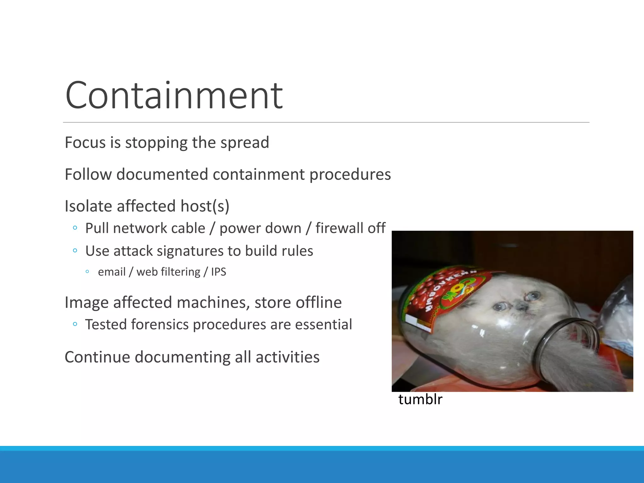 Containment
Focus is stopping the spread
Follow documented containment procedures
Isolate affected host(s)
◦ Pull network cable / power down / firewall off
◦ Use attack signatures to build rules
◦ email / web filtering / IPS
Image affected machines, store offline
◦ Tested forensics procedures are essential
Continue documenting all activities
tumblr
 