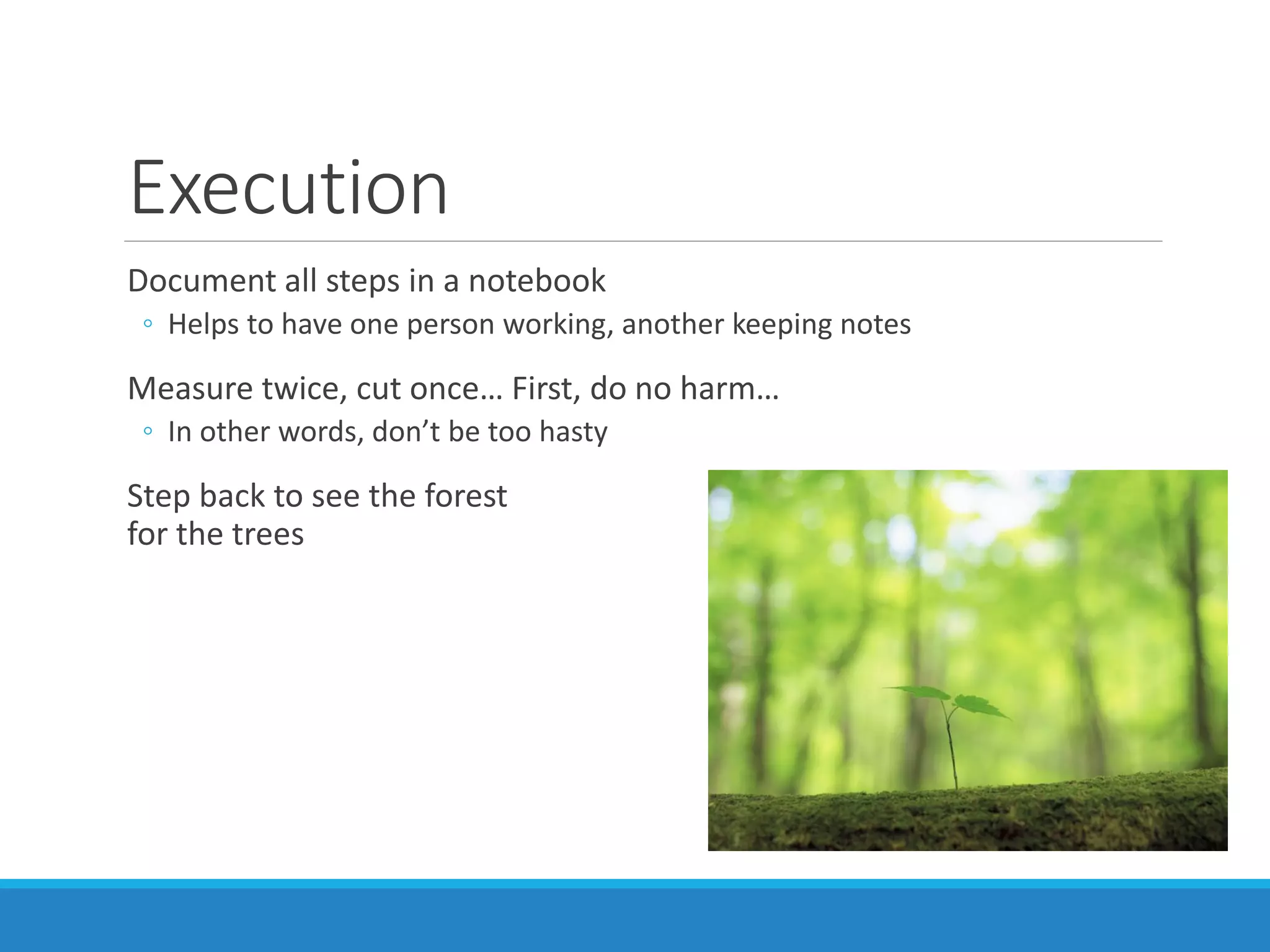 Execution
Document all steps in a notebook
◦ Helps to have one person working, another keeping notes
Measure twice, cut once… First, do no harm…
◦ In other words, don’t be too hasty
Step back to see the forest
for the trees
 