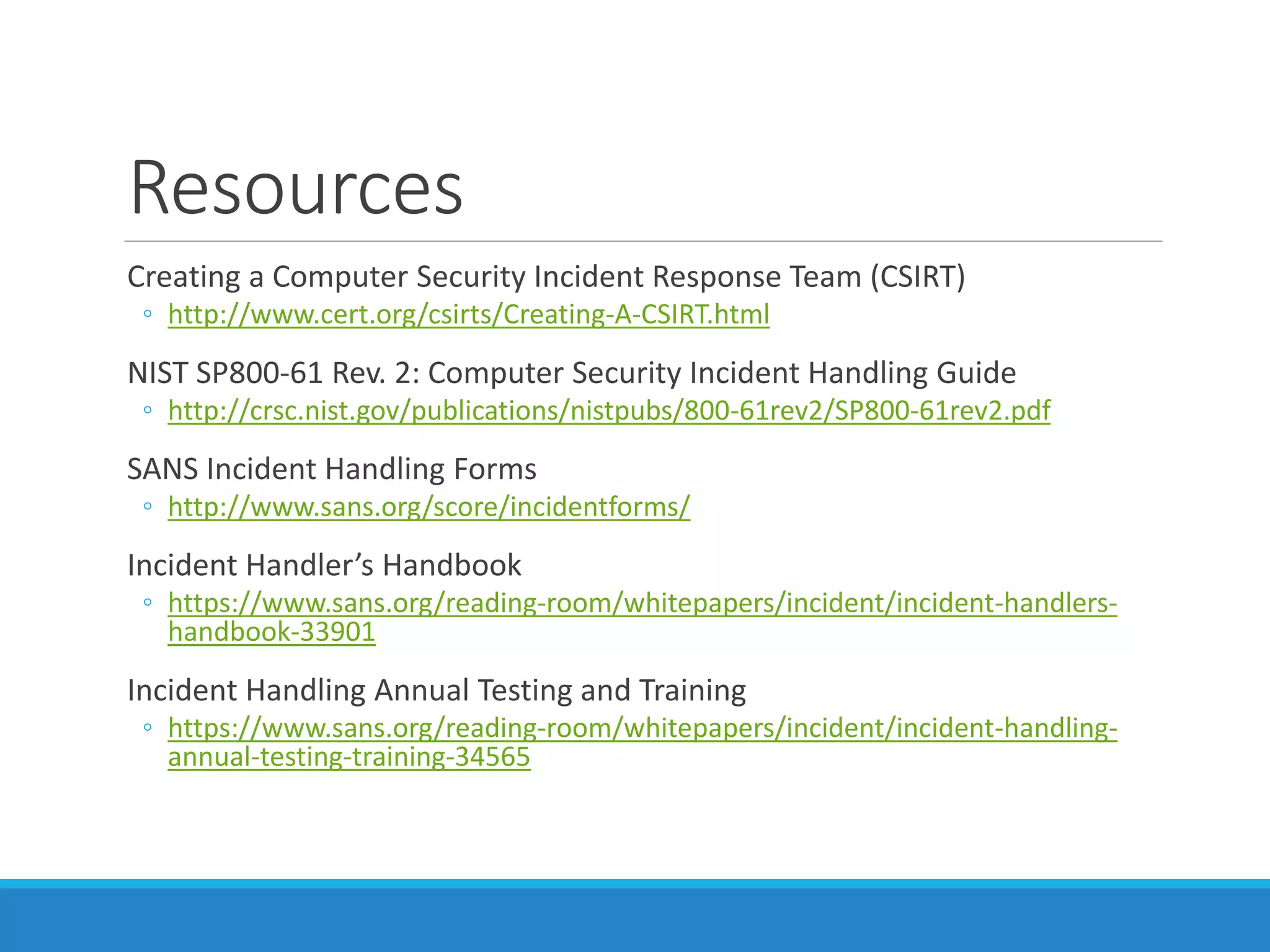 Resources
Creating a Computer Security Incident Response Team (CSIRT)
◦ http://www.cert.org/csirts/Creating-A-CSIRT.html
NIST SP800-61 Rev. 2: Computer Security Incident Handling Guide
◦ http://crsc.nist.gov/publications/nistpubs/800-61rev2/SP800-61rev2.pdf
SANS Incident Handling Forms
◦ http://www.sans.org/score/incidentforms/
Incident Handler’s Handbook
◦ https://www.sans.org/reading-room/whitepapers/incident/incident-handlers-
handbook-33901
Incident Handling Annual Testing and Training
◦ https://www.sans.org/reading-room/whitepapers/incident/incident-handling-
annual-testing-training-34565
 