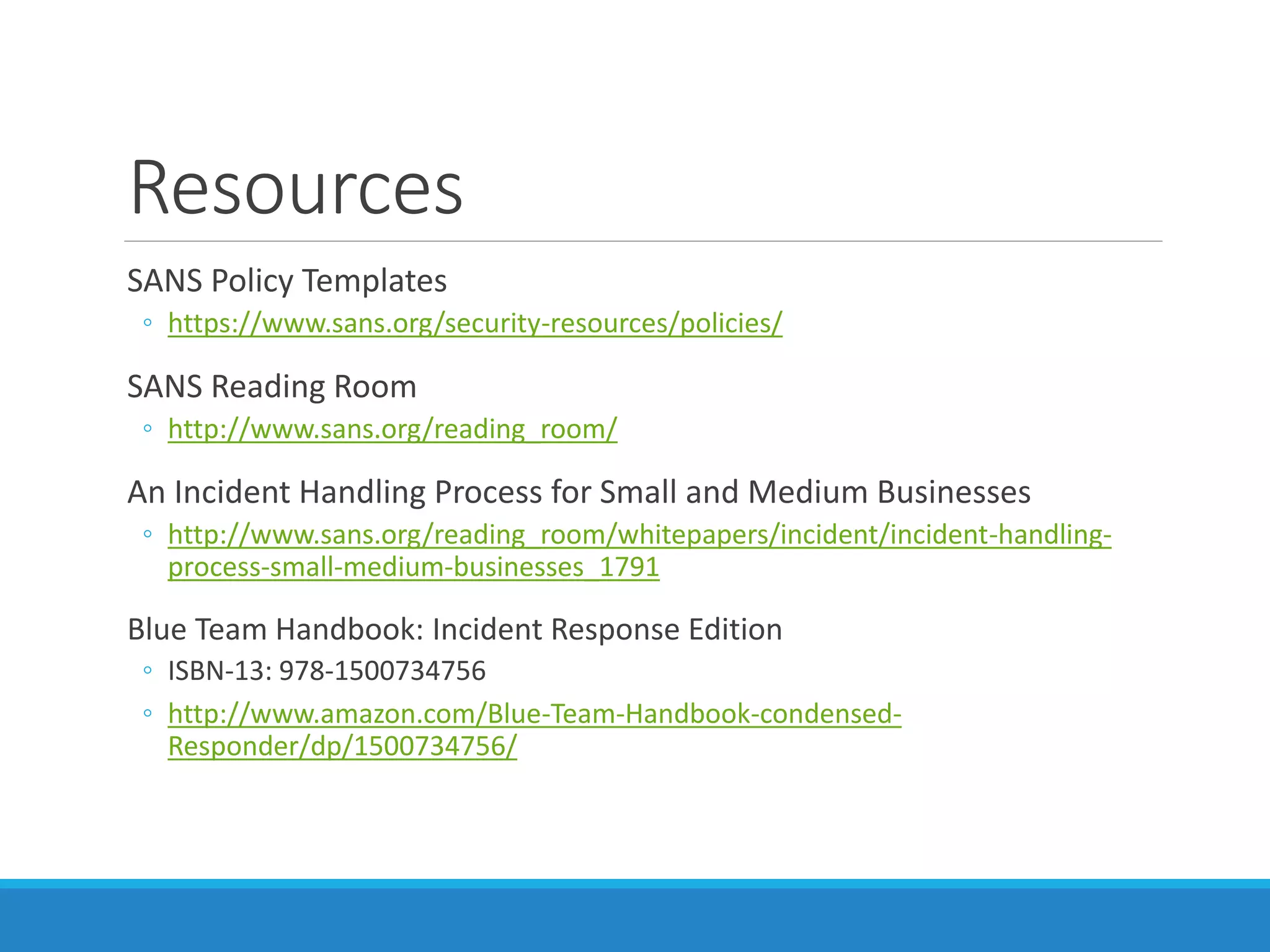 Resources
SANS Policy Templates
◦ https://www.sans.org/security-resources/policies/
SANS Reading Room
◦ http://www.sans.org/reading_room/
An Incident Handling Process for Small and Medium Businesses
◦ http://www.sans.org/reading_room/whitepapers/incident/incident-handling-
process-small-medium-businesses_1791
Blue Team Handbook: Incident Response Edition
◦ ISBN-13: 978-1500734756
◦ http://www.amazon.com/Blue-Team-Handbook-condensed-
Responder/dp/1500734756/
 
