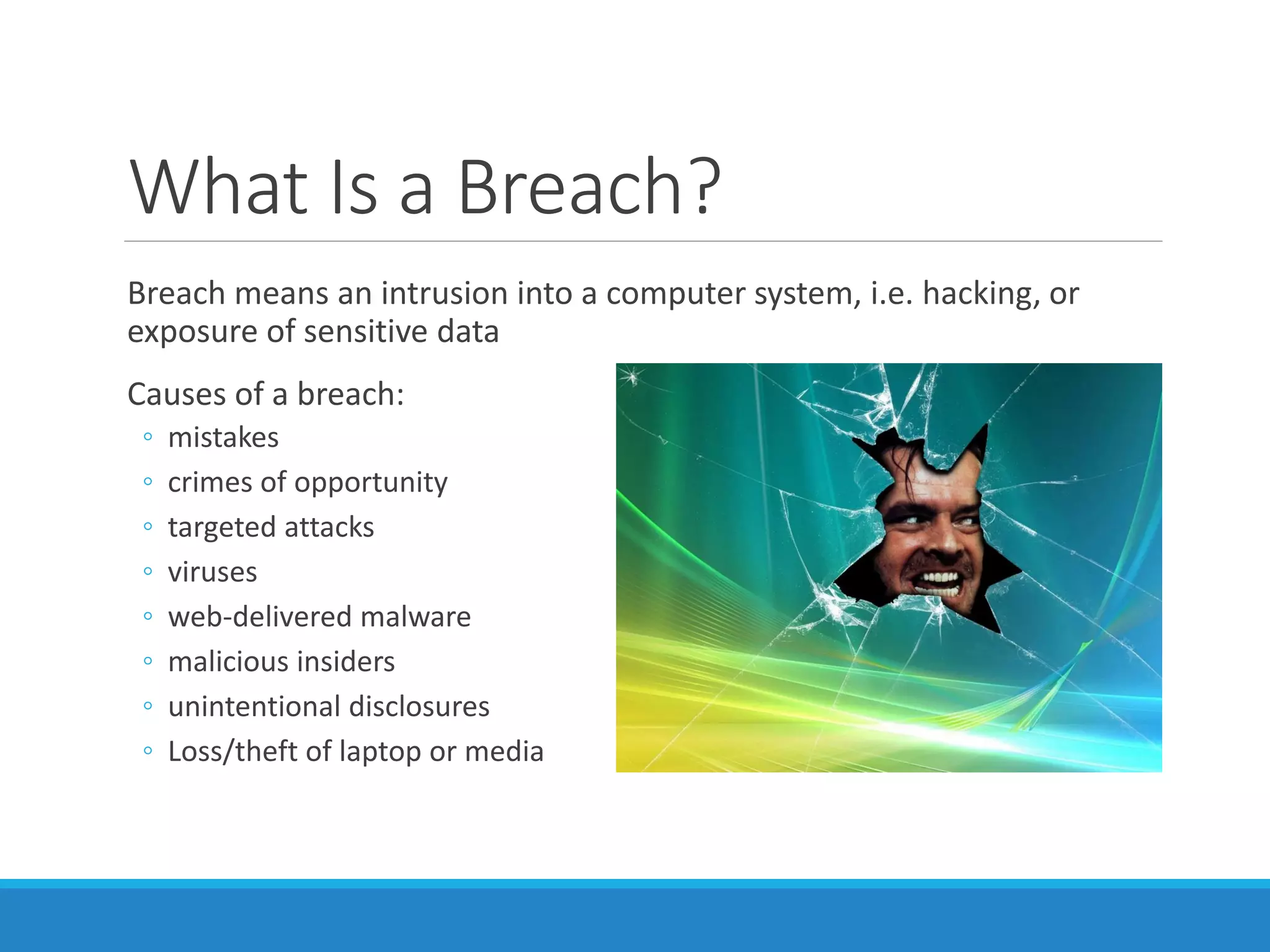 What Is a Breach?
Breach means an intrusion into a computer system, i.e. hacking, or
exposure of sensitive data
Causes of a breach:
◦ mistakes
◦ crimes of opportunity
◦ targeted attacks
◦ viruses
◦ web-delivered malware
◦ malicious insiders
◦ unintentional disclosures
◦ Loss/theft of laptop or media
 