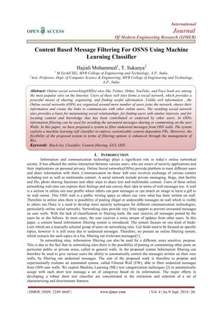 International 
OPEN ACCESS Journal 
Of Modern Engineering Research (IJMER) 
| IJMER | ISSN: 2249–6645 | www.ijmer.com | Vol. 4 | Iss.9| Sept. 2014 | 26| 
Content Based Message Filtering For OSNS Using Machine Learning Classifier Hajiali Mohammed1, T. Sukanya2 1 M.Tech(CSE), MVR College of Engineering and Technology, A.P., India. 2Asst. Professor, Dept. of Computer Science & Engineering, MVR College of Engineering and Technology, A.P., India. 
I. INTRODUCTION 
Information and communication technology plays a significant role in today’s online networked society. It has affected the online interaction between various users, who are aware of security applications and their implications on personal privacy. Online Social networks(OSNs) provide platform to meet different users and share information with them. Communication on these web sites involves exchange of various content including text as well as multimedia content. A social network include private messaging, blogs, chat facility and file, photo sharing functions and other ways to share text and multimedia content. Users of these online networking web sites can express their feelings and can convey their idea in terms of wall messages too. A wall is a section in online site user profile where others can post messages or can attach an image to leave a gift to its wall owner. This OSN wall is a public writing space so others can view what has been written on wall. Therefore in online sites there is possibility of posting illegal or undesirable messages on wall which is visible to others too.There is a need to develop more security techniques for different communication technologies, particularly online social networks. Networking sites provide very little support to prevent unwanted messages on user walls. With the lack of classification or filtering tools, the user receives all messages posted by the users he or she follows. In most cases, the user receives a noisy stream of updates from other users. In this paper, a content based information filtering system is introduced. The system focuses on one kind of feeds- Lists which are a manually selected group of users on networking sites. List feeds tend to be focused on specific topics, however it is still noisy due to undesired messages. Therefore, we present an online filtering system, which extracts the such topics in a list, filtering out irrelevant messages[1]. In networking sites, information filtering can also be used for a different, more sensitive, purpose. This is due to the fact that in networking sites there is the possibility of posting or commenting other posts on particular public or private areas, called in general walls. In the proposed system Information filtering can therefore be used to give various users the ability to automatically control the messages written on their own walls, by filtering out undesired messages. The aim of the proposed work is therefore to propose and experimentally evaluate an automated system, called Filtered Wall (FW), able to filter undesired messages from OSN user walls. We exploit Machine Learning (ML) text categorization techniques [2] to automatically assign with each short text message a set of categories based on its information. The major efforts in developing a robust short text classifier are concentrated in the extraction and selection of a set of characterizing and discriminant features. 
Abstract: Online social networking(OSNs) sites like Twitter, Orkut, YouTube, and Face book are among the most popular sites on the Internet. Users of these web sites forms a social network, which provides a powerful means of sharing, organizing, and finding useful information .Unlike web information , the Online social networks (OSN) are organized around more number of users joins the network, shares their information and create the links to communicate with other online users. The resulting social network sites provides a basis for maintaining social relationships, for finding users with similar interests, and for locating content and knowledge that has been contributed or endorsed by other users. In OSNs information filtering can be used for avoiding the unwanted messages sharing or commenting on the user Walls. In this paper, we have proposed a system to filter undesired messages from OSN walls. The system exploits a machine learning soft classifier to enforce customizable content-dependent FRs. Moreover, the flexibility of the proposed system in terms of filtering options is enhanced through the management of BLs. 
Keywords: Black list, Classifier, Content filtering, GUI, OSN.  