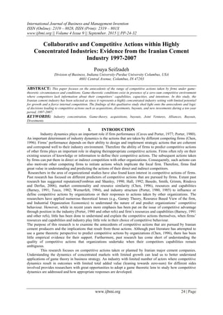 International Journal of Business and Management Invention
ISSN (Online): 2319 – 8028, ISSN (Print): 2319 – 801X
www.ijbmi.org || Volume 4 Issue 9 || September. 2015 || PP-24-32
www.ijbmi.org 24 | Page
Collaborative and Competitive Actions within Highly
Concentrated Industries: Evidence from the Iranian Cement
Industry 1997-2007
Pouya Seifzadeh
Division of Business, Indiana University-Purdue University Columbus, USA
4601 Central Avenue, Columbus, IN 47203
ABSTRACT: This paper focuses on the antecedents of the range of competitive actions taken by firms under game-
theoretic circumstances and conditions. Game-theoretic conditions exist in presence of a zero-sum competitive environment
where competitors lack information about their competitors’ capabilities, capacities, and intentions. In this study, the
Iranian cement industry has been selected as since it represents a highly concentrated industry setting with limited potential
for growth and a fierce internal competition. The findings of this qualitative study shed light onto the antecedents and logic
of decisions leading to competitive actions such as acquisitions, divestments, buyouts, and new investments during a ten-year
period, 1997-2007.
KEYWORDS: Industry concentration, Game-theory, acquisitions, buyouts, Joint Ventures, Alliances, Buyouts,
Divestments.
I. INTRODUCTION
Industry dynamics plays an important role if firm performance (Caves and Porter, 1977; Porter, 1980).
An important determinant of industry dynamics is the actions that are taken by different competing firms (Chen,
1996). Firms‟ performance depends on their ability to design and implement strategic actions that are coherent
and correspond well to their industry environment. Therefore the ability of firms to predict competitive actions
of other firms plays an important role in shaping theirappropriate competitive actions. Firms often rely on their
existing sources of knowledge or information to define their competitive actions. The subsequent actions taken
by firms can put them in direct or indirect competition with other organizations. Consequently, such actions can
also motivate other competing firms to initiate actions which implicate the focal firm. Therefore, firms find
great value in understanding and predicting the actions of their direct and indirect competitors.
Researchers in the area of organizational studies have also found keen interest in competitive actions of firms.
Past research has focused on different predictors of competitive actions that are pursued by firms. Extant past
research has suggested reputation(Fombrun and Shanley, 1990; Hall, 1992; Basedo, Smith, Grimm, Rindova
and Derfus, 2006), market commonality and resource similarity (Chen, 1996), resources and capabilities
(Barney, 1991; Teece, 1982; Wernerfelt, 1984), and industry structure (Porter, 1980, 1985) to influence or
define competitive actions by organizations or their responses to actions taken by other organizations. The
researchers have applied numerous theoretical lenses (e.g., Gamey Theory, Resource Based View of the firm,
and Industrial Organization Economics) to understand the nature of and predict organizations‟ competitive
behaviour. However, while in recent years more emphasis has been put on the issue of competitive advantage
through position in the industry (Porter, 1980 and other refs) and firm‟s resources and capabilities (Barney, 1991
and other refs), little has been done to understand and explain the competitive actions themselves, when firms‟
resources and capabilities and industry play little role in their choice of competitive behaviour.
The purpose of this research is to examine the antecedents of competitive actions that are pursued by Iranian
cement producers and the implications that result from those actions. Although past literature has attempted to
use a game theoretic perspective to predict competitive actions by organizations (Chen, 1996), there has been
little empirical evidence for their support. Furthermore, past research has come short of understanding the
quality of competitive actions that organizations undertake when their competitors capabilities remain
ambiguous.
This research focuses on competitive actions taken or planned by Iranian major cement companies.
Understanding the dynamics of concentrated markets with limited growth can lead us to better understand
applications of game theory in business strategy. An industry with limited number of actors where competitive
dynamics result in outcomes with limited total added value (leaning towards zero-sum) for different sides
involved provides researchers with great opportunities to adopt a game theoretic lens to study how competitive
dynamics are addressed and how appropriate responses are developed.
 