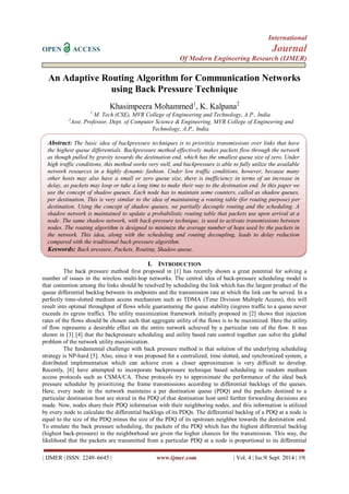 International 
OPEN ACCESS Journal 
Of Modern Engineering Research (IJMER) 
| IJMER | ISSN: 2249–6645 | www.ijmer.com | Vol. 4 | Iss.9| Sept. 2014 | 19| 
An Adaptive Routing Algorithm for Communication Networks using Back Pressure Technique Khasimpeera Mohammed1, K. Kalpana2 1 M. Tech (CSE), MVR College of Engineering and Technology, A.P., India. 2Asst. Professor, Dept. of Computer Science & Engineering, MVR College of Engineering and Technology, A.P., India. 
I. INTRODUCTION 
The back pressure method first proposed in [1] has recently shown a great potential for solving a number of issues in the wireless multi-hop networks. The central idea of back-pressure scheduling model is that contention among the links should be resolved by scheduling the link which has the largest product of the queue differential backlog between its endpoints and the transmission rate at which the link can be served. In a perfectly time-slotted medium access mechanism such as TDMA (Time Division Multiple Access), this will result into optimal throughput of flows while guaranteeing the queue stability (ingress traffic to a queue never exceeds its egress traffic). The utility maximization framework initially proposed in [2] shows that injection rates of the flows should be chosen such that aggregate utility of the flows is to be maximized. Here the utility of flow represents a desirable effect on the entire network achieved by a particular rate of the flow. It was shown in [3] [4] that the backpressure scheduling and utility based rate control together can solve the global problem of the network utility maximization. 
The fundamental challenge with back pressure method is that solution of the underlying scheduling strategy is NP-hard [5]. Also, since it was proposed for a centralized, time slotted, and synchronized system, a distributed implementation which can achieve even a closer approximation is very difficult to develop. Recently, [6] have attempted to incorporate backpressure technique based scheduling in random medium access protocols such as CSMA/CA. These protocols try to approximate the performance of the ideal back pressure scheduler by prioritizing the frame transmissions according to differential backlogs of the queues. Here, every node in the network maintains a per destination queue (PDQ) and the packets destined to a particular destination host are stored in the PDQ of that destination host until further forwarding decisions are made. Now, nodes share their PDQ information with their neighboring nodes, and this information is utilized by every node to calculate the differential backlogs of its PDQs. The differential backlog of a PDQ at a node is equal to the size of the PDQ minus the size of the PDQ of its upstream neighbor towards the destination end. To emulate the back pressure scheduling, the packets of the PDQ which has the highest differential backlog (highest back-pressure) in the neighborhood are given the higher chances for the transmission. This way, the likelihood that the packets are transmitted from a particular PDQ at a node is proportional to its differential 
Abstract: The basic idea of backpressure techniques is to prioritize transmissions over links that have the highest queue differentials. Backpressure method effectively makes packets flow through the network as though pulled by gravity towards the destination end, which has the smallest queue size of zero. Under high traffic conditions, this method works very well, and backpressure is able to fully utilize the available network resources in a highly dynamic fashion. Under low traffic conditions, however, because many other hosts may also have a small or zero queue size, there is inefficiency in terms of an increase in delay, as packets may loop or take a long time to make their way to the destination end. In this paper we use the concept of shadow queues. Each node has to maintain some counters, called as shadow queues, per destination. This is very similar to the idea of maintaining a routing table (for routing purpose) per destination. Using the concept of shadow queues, we partially decouple routing and the scheduling. A shadow network is maintained to update a probabilistic routing table that packets use upon arrival at a node. The same shadow network, with back-pressure technique, is used to activate transmissions between nodes. The routing algorithm is designed to minimize the average number of hops used by the packets in the network. This idea, along with the scheduling and routing decoupling, leads to delay reduction compared with the traditional back-pressure algorithm. 
Keywords: Back pressure, Packets, Routing, Shadow queue.  