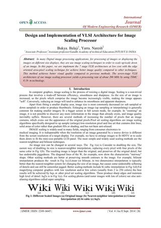 International 
OPEN ACCESS Journal 
Of Modern Engineering Research (IJMER) 
| IJMER | ISSN: 2249–6645 | www.ijmer.com | Vol. 4 | Iss.9| Sept. 2014 | 26| 
Design and Implementation of VLSI Architecture for Image Scaling Processor Bukya. Balaji1, Yarra. Naresh2 1Associate Professor,2Assistant professor/Gandhi Academy of technical Education/JNTUH/T.S/ INDIA. 
I. Introduction 
In computer graphics, image scaling is the process of resizing a digital image. Scaling is a non-trivial process that involves a trade-off between efficiency, smoothness and sharpness. As the size of an image is increased, so the pixels which comprise the image become increasingly visible, making the image appears "soft". Conversely, reducing an image will tend to enhance its smoothness and apparent sharpness. 
Apart from fitting a smaller display area, image size is most commonly decreased (or sub sampled or down sampled) in order to produce thumbnails. Enlarging an image (up sampling or interpolating) is generally common for making smaller imagery fit a bigger screen in full screen mode, for example. In “zooming” an image, it is not possible to discover any more information in the image than already exists, and image quality inevitably suffers. However, there are several methods of increasing the number of pixels that an image contains, which evens out the appearance of the original pixels.Pixel art scaling algorithms are image scaling algorithms specifically designed to up sample (enlarge) low-resolution pixel and line art that contains thin lines, solid areas of color rather than gradient fills or shading, and has not been anti-aliased. IMAGE scaling is widely used in many fields, ranging from consumer electronics to medical imaging. It is indispensable when the resolution of an image generated by a source device is different from the screen resolution of a target display. For example, we have to enlarge images to fit HDTV or to scale them down to fit the mini-size portable LCD panel. The most simple and widely used scaling methods are the nearest neighbour and bilinear techniques. 
An image size can be changed in several ways. The Fig 1(a) is Consider to doubling the size, The easiest way of doubling its size is nearest-neighbor interpolation, replacing every pixel with four pixels of the same color in Fig 1(b). The resulting image is larger than the original, and preserves all the original detail, but has undesirable jaggedness. The diagonal lines of the W, for example, now show the characteristic "stairway" shape. Other scaling methods are better at preserving smooth contours in the image. For example, bilinear interpolation produces the result in Fig 1(c).Linear (or bilinear, in two dimensions) interpolation is typically better than the nearest-neighbor system for changing the size of an image, but causes some undesirable softening of details and can still be somewhat jagged. Better scaling methods include bi cubic interpolation in Fig 1(d).For magnifying computer graphics with low resolution and/or few colors (usually from 2 to 256 colors) the best results will be achieved by hqx or other pixel art scaling algorithms. These produce sharp edges and maintain high level of detail. hq2x is in Fig 1(e). For scaling photos (and raster images with lots of colors) see also anti- aliasing algorithms called super sampling. 
(a) (b) (c) (d) (e) 
Fig 1: Different Scaled Images (a) Original image (b) Nearest-neighbor interpolation (c) Linear Interpolation (d) bi cubic (e) hq2x 
Abstract: In many Digital image processing applications, for processing of images or displaying the images on different size displays, they are use image scaling techniques in order to scale up/scale down of an image. In this paper, we are implement the 7 stage VLSI architecture at low cost with the edge oriented area-pixel scaling technique for achieve better image quality compared to other techniques. This method achieves better visual quality compared to previous methods. The seven-stage VLSI architecture of our image scaling processor yields a processing rate of about 200 MHz by using TSMC 0.18- m technology.  