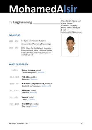 MohamedAlsir
Resume – Mohamed Elsir 1/2
IS Engineering I have transfer Iqama and
driving lisence .
Nationality: Sudanese
Phone: 00966539131062
E-mail:
mohamedalsir14@gmail.com
Education
2008 – 2013
2013 – 2014
Bsc degree in Information System in
Management and Accounting Bayan college.
CCNA (Cisco Certified Network Associate) ,
training course on install, configure, operate,
and troubleshoot medium-size routed and
switched network .
Work Experience
11/2015
2014 – 2015
2013 – 2014
2011 – 2012
2011 –2012
2009 – 2010
Geidea Company, Jeddah
Technical Engineer.(Untilnow)
PRO-AQUA ,Jeddah
Salesman .( 8 month)
Al Watania Computer Co.LTE, Khartoum
It support and maintenance .( 11 month)
BA Dhman, Jeddah
Salesman.(8 month)
Nassma, Jeddah
Cashier.(3 month)
Khan El Khalil , Jeddah
Data entry.(3 month)
 