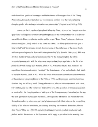 How is the Disney Princess Identity Represented in Tangled?
10
study found that “gendered stereotypes and behaviors are still very prevalent in the Disney
Princess line, though their depiction has become more complex over the years, reflecting
changing gender roles and expectations in American society” (England, et.al, 2011, p. 563).
A concept that is consistently explored is how the Disney princess has changed over time,
specifically looking at the contrast between the princesses that were created when Walt Disney
was still in the Disney production studios and the newer “Team Disney” princesses that were
created during the Disney revival of the 1980s and 1990s. The newer princesses were “just a
little bit bad” and “the princess herself absorbed some of the exuberance of the femme fatale,
while the prince began to be drawn with more personality” (Do Rozario, 2004, p. 44). This new
direction that the princesses have taken means that “in the Disney kingdom the title is
increasingly democratic, with the princess no longer embodying a regal idea as she did in her
prime under Walt Disney” (Do Rozario, 2004, p. 46). While this may be true, it can also be
argued that the princess is simply “nostalgic” for the princesses of old and embodies their ideals
as well (Do Rozario, 2004, p. 46). While the newer princesses are certainly the contemporaries
of the producers who created them in the 1980s or 1990s and do represent a shift in American
idealism, they are still very much Disney princesses—a princess who does not rule over a man,
but with him, and one who will always find her true love. This evolution of princesses does not
so much reflect the changing values of society or of the Disney company, but rather just the way
that each generation of producers presents it. Although some differences can be seen between
first and second wave princesses, and clearly between each individual princess, the overarching
identity of the princess is the same, each simply mirroring her own time. In the first princess
film, “Snow White is a 1920s/30s starlet with a flapper’s haircut, rosebud mouth, and high-
pitched warble. She matures in the Depression and is happy to pitch in with the working class
 