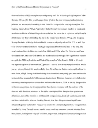 How is the Disney Princess Identity Represented in Tangled?
11
dwarves in times of high unemployment and poverty until she is found again by her prince” (Do
Rozario, 2004, p. 38). This is not because Snow White is the most oppressed and submissive
princess, but because she is working in hard times like everyone else viewing the original film.
Sleeping Beauty, from 1959, is “a prototype Baby Boomer. She wanders barefoot in woods and
is uninterested in the affairs of kings, devastated when she learns she is a princess and will not be
able to make her date with the boy she met in the woods” (Do Rozario, 2004, p. 38). Sleeping
Beauty also looks strikingly similar to Barbie, who was originally released in 1959 as well. Her
body structure and facial features clearly give a picture of the feminine ideal of the time. The
trend continued into the Disney revival of the 1980s and 1990s, when The Little Mermaid was
released in 1989. The film “didn’t break the mold so much as reshape it for a generation weaned
on rapid-fire, MTV-style editing and Nick at Nite nostalgia” (Do Rozario, 2004, p. 49). Ariel
was a prime depiction of a Generation X princess. This was even more exemplified when Ariel’s
journey mirrored that of 80s teen icon Baby from Dirty Dancing. Both were teen girls adored by
their father, though feeling overshadowed by older sisters and both young girls enter a forbidden
territory to find an equally forbidden prince dancing there. The main characters even had similar
costuming, drawing attention to their chest and torso (Do Rozario, 2004, p. 49-50). The parallels
in the movies continue, but it is apparent that these themes resonated with the audience of the
time and with the movie producers in the studio creating the films. Despite these generational
differences, each of the heroines is still beautiful, compassionate, kind, self sacrificial, and finds
true love—she is still a princess. Looking forward, how does this generational significance
influence Rapunzel’s character? Tangled was created for a millennial generation. This generation
is marked by being “brought up as a special group, receiving enormous care and attention from
their parents, making them very self confident, empowered, and optimistic to undertake personal
 