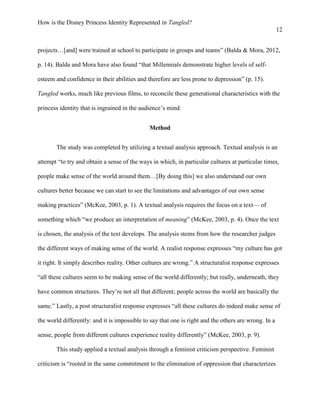 How is the Disney Princess Identity Represented in Tangled?
12
projects…[and] were trained at school to participate in groups and teams” (Balda & Mora, 2012,
p. 14). Balda and Mora have also found “that Millennials demonstrate higher levels of self-
esteem and confidence in their abilities and therefore are less prone to depression” (p. 15).
Tangled works, much like previous films, to reconcile these generational characteristics with the
princess identity that is ingrained in the audience’s mind.
Method
The study was completed by utilizing a textual analysis approach. Textual analysis is an
attempt “to try and obtain a sense of the ways in which, in particular cultures at particular times,
people make sense of the world around them…[By doing this] we also understand our own
cultures better because we can start to see the limitations and advantages of our own sense
making practices” (McKee, 2003, p. 1). A textual analysis requires the focus on a text— of
something which “we produce an interpretation of meaning” (McKee, 2003, p. 4). Once the text
is chosen, the analysis of the text develops. The analysis stems from how the researcher judges
the different ways of making sense of the world. A realist response expresses “my culture has got
it right. It simply describes reality. Other cultures are wrong.” A structuralist response expresses
“all these cultures seem to be making sense of the world differently; but really, underneath, they
have common structures. They’re not all that different; people across the world are basically the
same.” Lastly, a post structuralist response expresses “all these cultures do indeed make sense of
the world differently: and it is impossible to say that one is right and the others are wrong. In a
sense, people from different cultures experience reality differently” (McKee, 2003, p. 9).
This study applied a textual analysis through a feminist criticism perspective. Feminist
criticism is “rooted in the same commitment to the elimination of oppression that characterizes
 