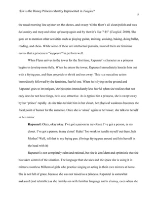 How is the Disney Princess Identity Represented in Tangled?
14
the usual morning line up/start on the chores, and sweep ‘til the floor’s all clean/polish and wax
do laundry and mop and shine up/sweep again and by then/it’s like 7:15” (Tangled, 2010). She
goes on to mention other activities such as playing guitar, knitting, cooking, baking, doing ballet,
reading, and chess. While some of these are intellectual pursuits, most of them are feminine
norms that a princess is “supposed” to perform well.
When Flynn arrives in the tower for the first time, Rapunzel’s character as a princess
begins to develop more fully. When he enters the tower, Rapunzel immediately knocks him out
with a frying pan, and then proceeds to shriek and run away. This is a masculine action
immediately followed by the feminine, fearful one. When he is lying on the ground and
Rapunzel goes to investigate, she becomes immediately less fearful when she realizes that not
only does he not have fangs, he is also attractive. As is typical for a princess, she is swept away
by her ‘prince’ rapidly. As she tries to hide him in her closet, her physical weakness becomes the
focal point of humor for the audience. Once she is ‘alone’ again in her tower, she talks to herself
in her mirror.
Rapunzel: Okay, okay okay. I’ve got a person in my closet. I’ve got a person, in my
closet. I’ve got a person, in my closet! Haha! Too weak to handle myself out there, huh
Mother? Well, tell that to my frying pan. (Swings frying pan around and hits herself in
the head with it)
Rapunzel is not completely calm and rational, but she is confident and optimistic that she
has taken control of the situation. The language that she uses and the space she is using it in
mirrors countless Millennial girls who practice singing or acting in their own mirrors at home.
She is not full of grace, because she was not raised as a princess. Rapunzel is somewhat
awkward (and relatable) as she rambles on with familiar language and is clumsy, even when she
 