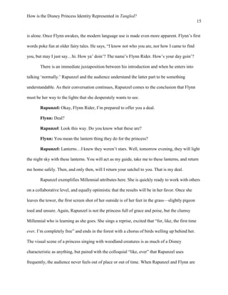 How is the Disney Princess Identity Represented in Tangled?
15
is alone. Once Flynn awakes, the modern language use is made even more apparent. Flynn’s first
words poke fun at older fairy tales. He says, “I know not who you are, nor how I came to find
you, but may I just say…hi. How ya’ doin’? The name’s Flynn Rider. How’s your day goin’?
There is an immediate juxtaposition between his introduction and when he enters into
talking ‘normally.’ Rapunzel and the audience understand the latter part to be something
understandable. As their conversation continues, Rapunzel comes to the conclusion that Flynn
must be her way to the lights that she desperately wants to see.
Rapunzel: Okay, Flynn Rider, I’m prepared to offer you a deal.
Flynn: Deal?
Rapunzel: Look this way. Do you know what these are?
Flynn: You mean the lantern thing they do for the princess?
Rapunzel: Lanterns…I knew they weren’t stars. Well, tomorrow evening, they will light
the night sky with these lanterns. You will act as my guide, take me to these lanterns, and return
me home safely. Then, and only then, will I return your satchel to you. That is my deal.
Rapunzel exemplifies Millennial attributes here. She is quickly ready to work with others
on a collaborative level, and equally optimistic that the results will be in her favor. Once she
leaves the tower, the first screen shot of her outside is of her feet in the grass—slightly pigeon
toed and unsure. Again, Rapunzel is not the princess full of grace and poise, but the clumsy
Millennial who is learning as she goes. She sings a reprise, excited that “for, like, the first time
ever, I’m completely free” and ends in the forest with a chorus of birds welling up behind her.
The visual scene of a princess singing with woodland creatures is as much of a Disney
characteristic as anything, but paired with the colloquial “like, ever” that Rapunzel uses
frequently, the audience never feels out of place or out of time. When Rapunzel and Flynn are
 
