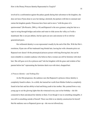 How is the Disney Princess Identity Represented in Tangled?
16
involved in a confrontation against the palace guards during their adventure to the kingdom, she
does not leave Flynn alone to save her during a skirmish, but partners with him to outsmart and
outrun the kingdom guards. Princesses have been said to move “with the grace of a
sportswoman” (Do Rozario, 2004, p. 46) and Rapunzel is the new gymnast, using her hair as a
rope to swing through bridges and arches and water to slide across the valley as if with a
skateboard. She is not just athletic, but her sports are new and extreme to fit in with her
generational peers.
Her millennial identity is even represented visually by the end of the film. With the film’s
resolution, Flynn cuts off her trademark long blonde hair, leaving her with a brunette pixie cut.
Rapunzel now doesn’t fit the prototypical princess picture with long flowing hair, but can be
more relatable to a modern audience who believes that a woman can still be feminine with short
hair. She still goes on to be a princess and “rule her kingdom with the grace and wisdom of her
parents before her” representing the feminine ideal even with short, chopped hair.
A Princess Identity—and Nothing Else
As the film progresses, the audience sees that Rapunzel is princess whose identity is
completely found in others. As a child, she learned her worth from Mother Gothel as completely
found in her hair and her ability to heal and bring youth to her mother. She yearned from a very
young age to see the glowing lights that she witnessed every year on her birthday—she felt
connected to them and placed her identity in them. Even though it was in something intangible, it
was still in something outside of herself. There was little to no identity construction for herself
that the audience sees as Rapunzel grows up—she was not allowed any.
 