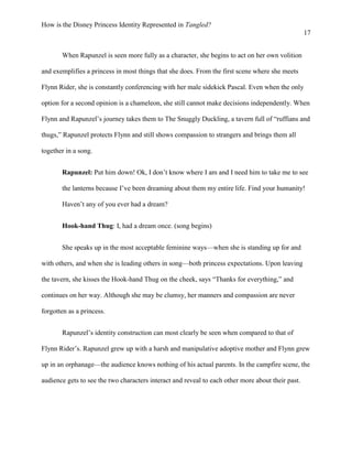 How is the Disney Princess Identity Represented in Tangled?
17
When Rapunzel is seen more fully as a character, she begins to act on her own volition
and exemplifies a princess in most things that she does. From the first scene where she meets
Flynn Rider, she is constantly conferencing with her male sidekick Pascal. Even when the only
option for a second opinion is a chameleon, she still cannot make decisions independently. When
Flynn and Rapunzel’s journey takes them to The Snuggly Duckling, a tavern full of “ruffians and
thugs,” Rapunzel protects Flynn and still shows compassion to strangers and brings them all
together in a song.
Rapunzel: Put him down! Ok, I don’t know where I am and I need him to take me to see
the lanterns because I’ve been dreaming about them my entire life. Find your humanity!
Haven’t any of you ever had a dream?
Hook-hand Thug: I, had a dream once. (song begins)
She speaks up in the most acceptable feminine ways—when she is standing up for and
with others, and when she is leading others in song—both princess expectations. Upon leaving
the tavern, she kisses the Hook-hand Thug on the cheek, says “Thanks for everything,” and
continues on her way. Although she may be clumsy, her manners and compassion are never
forgotten as a princess.
Rapunzel’s identity construction can most clearly be seen when compared to that of
Flynn Rider’s. Rapunzel grew up with a harsh and manipulative adoptive mother and Flynn grew
up in an orphanage—the audience knows nothing of his actual parents. In the campfire scene, the
audience gets to see the two characters interact and reveal to each other more about their past.
 