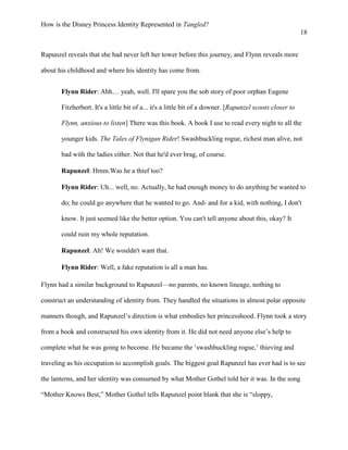 How is the Disney Princess Identity Represented in Tangled?
18
Rapunzel reveals that she had never left her tower before this journey, and Flynn reveals more
about his childhood and where his identity has come from.
Flynn Rider: Ahh… yeah, well. I'll spare you the sob story of poor orphan Eugene
Fitzherbert. It's a little bit of a... it's a little bit of a downer. [Rapunzel scoots closer to
Flynn, anxious to listen] There was this book. A book I use to read every night to all the
younger kids. The Tales of Flynigan Rider! Swashbuckling rogue, richest man alive, not
bad with the ladies either. Not that he'd ever brag, of course.
Rapunzel: Hmm.Was he a thief too?
Flynn Rider: Uh... well, no. Actually, he had enough money to do anything he wanted to
do; he could go anywhere that he wanted to go. And- and for a kid, with nothing, I don't
know. It just seemed like the better option. You can't tell anyone about this, okay? It
could ruin my whole reputation.
Rapunzel: Ah! We wouldn't want that.
Flynn Rider: Well, a fake reputation is all a man has.
Flynn had a similar background to Rapunzel—no parents, no known lineage, nothing to
construct an understanding of identity from. They handled the situations in almost polar opposite
manners though, and Rapunzel’s direction is what embodies her princesshood. Flynn took a story
from a book and constructed his own identity from it. He did not need anyone else’s help to
complete what he was going to become. He became the ‘swashbuckling rogue,’ thieving and
traveling as his occupation to accomplish goals. The biggest goal Rapunzel has ever had is to see
the lanterns, and her identity was consumed by what Mother Gothel told her it was. In the song
“Mother Knows Best,” Mother Gothel tells Rapunzel point blank that she is “sloppy,
 