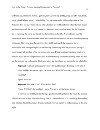 How is the Disney Princess Identity Represented in Tangled?
19
underdressed, immature, clumsy…gullible, naïve, positively grubby, ditzy and a bit well, hmm,
vague, plus I believe, gettin’ kinda chubby.” As a princess and a millennial princess at that,
Rapunzel does not truly believe these labels, but they are still her identity when the story begins
because they are all she has ever known. As Rapunzel steps out of the tower for the first time,
she is exploring the world and herself for the first time in her life. A new identity must be
constructed, and it is how she does it that will determine how she will run with rest of the Disney
princesses. The whole time Rapunzel travels with Flynn towards the kingdom, she is
preoccupied with seeing the lights on her birthday. Conversing with her guide and getting to
know him are a byproduct of the excursion, not a goal. If true love is an inevitable result of a
princess story, it is not this princess’s goal. When she finally reaches the evening when she will
see the lanterns, she realizes that this is also where she has placed her identity for her whole life.
Rapunzel: I’ve been looking out a window for eighteen years dreaming about what it
might feel like when those lights rise in the sky. What if it’s not everything I dreamed it
would be?
Flynn: It will be.
Rapunzel: And what if it is? What do I do then?
Flynn: Well that’s the good part I guess. You get to go find a new dream.
Even when she and Flynn are sharing a quiet moment together on the water, the moment
a lantern appears in sight, she immediately runs as close as she can to it, essentially abandoning
him. She may have to find a new dream eventually, but her identity is still consumed in this one
night.
 