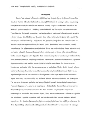 How is the Disney Princess Identity Represented in Tangled?
2
Introduction
Tangled was released in November of 2010 and was the tenth film in the Disney Princess film
franchise. The film did well at the box office, making $50 million in its opening weekend and grossing
nearly $300 million by the end of its run in theaters (IMDb). Tangled is a take on the fairy tale of the
princess Rapunzel, though with a decidedly modern approach. The film begins with a narration from
Flynn Rider, the film’s male protagonist. He gives the audience background information, as is typical for
a Disney princess film. The King and Queen are about to have a baby, but the Queen falls very ill. The
only way she can be healed is by a magic flower that grew from a drop of sun that fell to the earth. The
flower is currently being hidden by the evil Mother Gothel, who uses the magical flower to keep her
young forever. The palace guards eventually find the flower, and use it to heal the Queen, who gives birth
to a healthy baby girl—Rapunzel. Rapunzel is born with the magic of the sun in her hair, and Mother
Gothel comes to the palace a few days after she is born and kidnaps her to keep the magic for herself. She
raises Rapunzel in a tower, completely isolated, for her entire life. The film flashes forward to Rapunzel’s
eighteenth birthday—she is asking Mother Gothel to leave her tower for the first time to go to the
kingdom and see floating lights that appear every year on her birthday. Mother Gothel violently refuses,
and leaves Rapunzel alone in the tower. After a series of events, Flynn Rider arrives in the tower, and
Rapunzel negotiates with him to take her to the kingdom to see the lights. Flynn informs her that the
‘lights’ are actually “the lantern thing they do for the princess” and agrees to take her into the kingdom.
The two go on the journey, see lights, and become friends. Eventually Mother Gothel returns, forces
Flynn into the palace to be captured for his crimes as a thief and takes Rapunzel back to the tower. It is
there that Rapunzel comes to the realization that she is in fact the lost princess the kingdom was
celebrating with the lanterns. She confronts Mother Gothel, who refuses to accept it, and forces Rapunzel
into submission. Flynn has escaped the castle and returned to the tower to rescue Rapunzel, who he
knows is in a dire situation. Upon entering the tower, Mother Gothel stabs him and Flynn collapses to the
floor. Rapunzel begs to be released, and bargains that if she will be allowed to save him with her magic
 