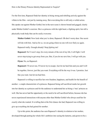 How is the Disney Princess Identity Represented in Tangled?
21
For the first time, Rapunzel finds her identity in being strong and rebelling actively against the
villain in the film—not just by running away. But even doing this is still only a verbal action.
She speaks out against Mother Gothel, but in the next scene is shown bound and gagged, clearly
under Mother Gothel’s coercion. She is a princess with the right heart, a fighting spirit, but still a
physically weak body that can be easily overcome.
Mother Gothel: Now look what you’ve done, Rapunzel. Oh don’t worry dear. Our secret
will die with him. And as for us, we are going where no one will ever find you again.
Rapunzel really. Enough already! Stop fighting me!
Rapunzel: No! I won’t stop, for every minute of the rest of my life, I will fight. I will
never stop trying to get away from you. But, if you let me save him, I will go with you.
Flynn: No, no Rapunzel.
Rapunzel: I’ll never run, I’ll never try to escape. Just let me heal him and you and I will
be together, forever, just like you want. Everything will be the way it was. I promise. Just
like you want. Just let me heal him.
Rapunzel is willing to sacrifice her own freedom, happiness, and health for the benefit of
another—a staple characteristic of a princess. Rapunzel being self sacrificial marks her growth
into her identity as a princess and for the audience to understand her as being a ‘true’ princess as
well. She has never had the opportunity or the need to be self sacrificial before, because she has
never experienced interactions with anyone other than Mother Gothel who always used her for
exactly what she wanted. It is telling that at the first chance she had, Rapunzel was willing to
give up everything she had gained for another.
Up to this point, the audience has seen Rapunzel’s identity in relation to her mother,
developed through putting her whole life’s ambition into seeing the lanterns, and grown to be a
 