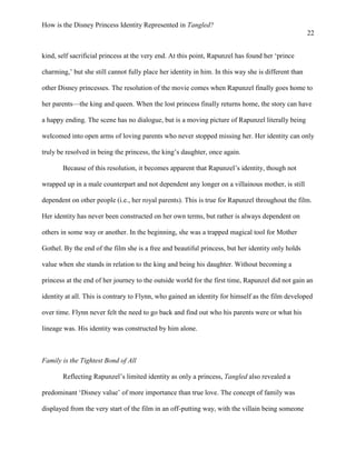 How is the Disney Princess Identity Represented in Tangled?
22
kind, self sacrificial princess at the very end. At this point, Rapunzel has found her ‘prince
charming,’ but she still cannot fully place her identity in him. In this way she is different than
other Disney princesses. The resolution of the movie comes when Rapunzel finally goes home to
her parents—the king and queen. When the lost princess finally returns home, the story can have
a happy ending. The scene has no dialogue, but is a moving picture of Rapunzel literally being
welcomed into open arms of loving parents who never stopped missing her. Her identity can only
truly be resolved in being the princess, the king’s daughter, once again.
Because of this resolution, it becomes apparent that Rapunzel’s identity, though not
wrapped up in a male counterpart and not dependent any longer on a villainous mother, is still
dependent on other people (i.e., her royal parents). This is true for Rapunzel throughout the film.
Her identity has never been constructed on her own terms, but rather is always dependent on
others in some way or another. In the beginning, she was a trapped magical tool for Mother
Gothel. By the end of the film she is a free and beautiful princess, but her identity only holds
value when she stands in relation to the king and being his daughter. Without becoming a
princess at the end of her journey to the outside world for the first time, Rapunzel did not gain an
identity at all. This is contrary to Flynn, who gained an identity for himself as the film developed
over time. Flynn never felt the need to go back and find out who his parents were or what his
lineage was. His identity was constructed by him alone.
Family is the Tightest Bond of All
Reflecting Rapunzel’s limited identity as only a princess, Tangled also revealed a
predominant ‘Disney value’ of more importance than true love. The concept of family was
displayed from the very start of the film in an off-putting way, with the villain being someone
 