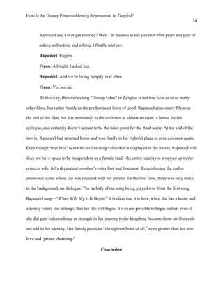 How is the Disney Princess Identity Represented in Tangled?
24
Rapunzel and I ever get married? Well I’m pleased to tell you that after years and year of
asking and asking and asking, I finally said yes.
Rapunzel: Eugene….
Flynn: All right. I asked her.
Rapunzel: And we’re living happily ever after.
Flynn: Yes we are.
In this way, the overarching “Disney value” in Tangled is not true love as in so many
other films, but rather family as the predominant force of good. Rapunzel does marry Flynn at
the end of the film, but it is mentioned to the audience as almost an aside, a bonus for the
epilogue, and certainly doesn’t appear to be the main point for the final scene. At the end of the
movie, Rapunzel had returned home and was finally in her rightful place as princess once again.
Even though ‘true love’ is not the overarching value that is displayed in the movie, Rapunzel still
does not have space to be independent as a female lead. Her entire identity is wrapped up in the
princess role, fully dependent on other’s roles first and foremost. Remembering the earlier
emotional scene where she was reunited with her parents for the first time, there was only music
in the background, no dialogue. The melody of the song being played was from the first song
Rapunzel sang—“When Will My Life Begin.” It is clear that it is here, when she has a home and
a family where she belongs, that her life will begin. It was not possible to begin earlier, even if
she did gain independence or strength in her journey to the kingdom, because those attributes do
not add to her identity. Her family provides “the tightest bond of all,” even greater than her true
love and ‘prince charming.”
Conclusion
 