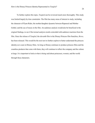 How is the Disney Princess Identity Represented in Tangled?
26
To further explore this topic, Tangled can be reviewed much more thoroughly. This study
was limited largely by time constraints. The film has many areas of interest to study, including
the character of Flynn Rider, the mother/daughter dynamic between Rapunzel and Mother
Gothel, and the use of music in the film. An audience analysis would also be beneficial to the
original findings, to see if the textual analysis results coincided with audience reactions from the
film. Since the release of Tangled, the eleventh film in the Disney Princess film franchise, Brave,
has been released. This would be the next text to further explore to better understand the princess
identity as is seen in Disney films. As long as Disney continues to produce princess films and the
countless products that come with them, they will continue to reflect the company and the culture
at large. It is important to look at what is being said about princesses, women, and the world
through these characters.
 