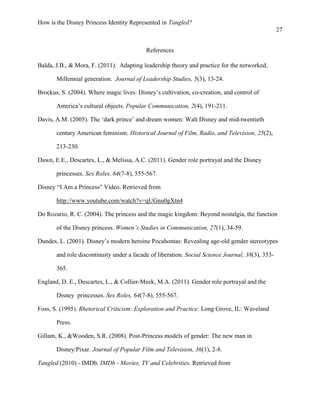 How is the Disney Princess Identity Represented in Tangled?
27
References
Balda, J.B., & Mora, F. (2011). Adapting leadership theory and practice for the networked,
Millennial generation. Journal of Leadership Studies, 5(3), 13-24.
Brockus, S. (2004). Where magic lives: Disney’s cultivation, co-creation, and control of
America’s cultural objects. Popular Communication, 2(4), 191-211.
Davis, A.M. (2005). The ‘dark prince’ and dream women: Walt Disney and mid-twentieth
century American feminism. Historical Journal of Film, Radio, and Television, 25(2),
213-230.
Dawn, E.E., Descartes, L., & Melissa, A.C. (2011). Gender role portrayal and the Disney
princesses. Sex Roles, 64(7-8), 555-567.
Disney “I Am a Princess” Video. Retrieved from
http://www.youtube.com/watch?v=qUGnu0gXtn4
Do Rozario, R. C. (2004). The princess and the magic kingdom: Beyond nostalgia, the function
of the Disney princess. Women’s Studies in Communication, 27(1), 34-59.
Dundes, L. (2001). Disney’s modern heroine Pocahontas: Revealing age-old gender stereotypes
and role discontinuity under a facade of liberation. Social Science Journal, 38(3), 353-
365.
England, D. E., Descartes, L., & Collier-Meek, M.A. (2011). Gender role portrayal and the
Disney princesses. Sex Roles, 64(7-8), 555-567.
Foss, S. (1995). Rhetorical Criticism: Exploration and Practice. Long Grove, IL: Waveland
Press.
Gillam, K., &Wooden, S.R. (2008). Post-Princess models of gender: The new man in
Disney/Pixar. Journal of Popular Film and Television, 36(1), 2-8.
Tangled (2010) - IMDb. IMDb - Movies, TV and Celebrities. Retrieved from
 