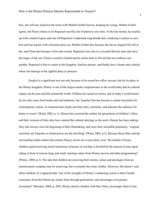 How is the Disney Princess Identity Represented in Tangled?
3
hair, she will stay locked in the tower with Mother Gothel forever, keeping her young. Mother Gothel
agrees, but Flynn refuses to let Rapunzel sacrifice her freedom to save him. At the last minute, he reaches
up with a shard of glass and cuts off Rapunzel’s trademark long blonde hair, rendering it useless to save
him and leaving her with a brunette pixie cut. Mother Gothel dies because she has no magical life left in
her, and Flynn dies because of his stab wound. Rapunzel cries, but it is revealed that her tears also have
the magic of the sun. Flynn’s wound is healed and he comes back to life and the two embrace one
another. Rapunzel is free to return to the kingdom, find her parents, and finally have a home and a family
where she belongs in her rightful place as princess.
Tangled is a significant text not only because of its recent box office success, but for its place in
the Disney kingdom. Disney is one of the largest media conglomerates in the world today and its cultural
impact can be seen and felt around the world. Children are raised on stories, and in today’s world stories
do not only come from books and oral traditions, but “popular film has become a central storyteller for
contemporary culture. It communicates myths and fairy tales, entertains, and educates the audience for
better or worse” (Ward, 2002, p. 1). Disney has cornered the market for generations of children’s films,
and their versions of fairy tales have entered the cultural ideology as the norm. Disney has been making
fairy tale movies since the beginning of their filmmaking, and since their incredible popularity, “original
storylines are forgotten or dismissed as not the real thing” (Ward, 2002, p.2). Because these films and the
surrounding media outlets that contain Disney stories are so prevalent, even “the number of hours
children spend receiving moral instruction in houses of worship is dwarfed by the amount of time spent
sitting in front of screens large and small, learning values from Disney movies and other programming”
(Pinksy, 2004, p.3). The idea that children are receiving their morals, values and ideologies from an
entertainment company may be unnerving, but it certainly has some validity. However, this doesn’t only
affect children. It is apparent that “one of the strengths of Disney’s marketing system is that it builds
consumers from the bottom up, retains them through generations, and encourages ever-greater
investment” (Brockus, 2004, p. 209). Disney attracts children with their films, encourages them to buy
 