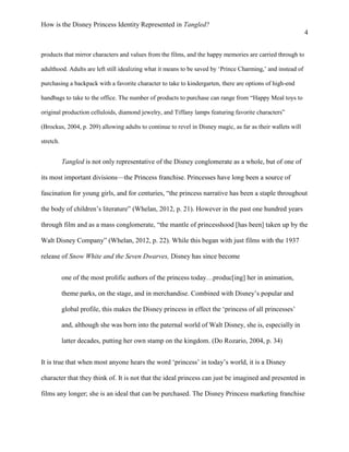 How is the Disney Princess Identity Represented in Tangled?
4
products that mirror characters and values from the films, and the happy memories are carried through to
adulthood. Adults are left still idealizing what it means to be saved by ‘Prince Charming,’ and instead of
purchasing a backpack with a favorite character to take to kindergarten, there are options of high-end
handbags to take to the office. The number of products to purchase can range from “Happy Meal toys to
original production celluloids, diamond jewelry, and Tiffany lamps featuring favorite characters”
(Brockus, 2004, p. 209) allowing adults to continue to revel in Disney magic, as far as their wallets will
stretch.
Tangled is not only representative of the Disney conglomerate as a whole, but of one of
its most important divisions—the Princess franchise. Princesses have long been a source of
fascination for young girls, and for centuries, “the princess narrative has been a staple throughout
the body of children’s literature” (Whelan, 2012, p. 21). However in the past one hundred years
through film and as a mass conglomerate, “the mantle of princesshood [has been] taken up by the
Walt Disney Company” (Whelan, 2012, p. 22). While this began with just films with the 1937
release of Snow White and the Seven Dwarves, Disney has since become
one of the most prolific authors of the princess today…produc[ing] her in animation,
theme parks, on the stage, and in merchandise. Combined with Disney’s popular and
global profile, this makes the Disney princess in effect the ‘princess of all princesses’
and, although she was born into the paternal world of Walt Disney, she is, especially in
latter decades, putting her own stamp on the kingdom. (Do Rozario, 2004, p. 34)
It is true that when most anyone hears the word ‘princess’ in today’s world, it is a Disney
character that they think of. It is not that the ideal princess can just be imagined and presented in
films any longer; she is an ideal that can be purchased. The Disney Princess marketing franchise
 