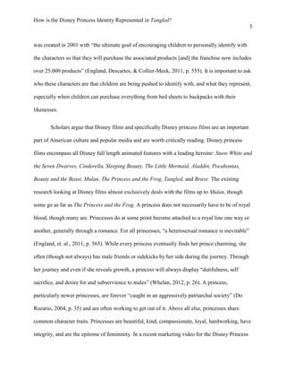 How is the Disney Princess Identity Represented in Tangled?
5
was created in 2001 with “the ultimate goal of encouraging children to personally identify with
the characters so that they will purchase the associated products [and] the franchise now includes
over 25,000 products” (England, Descartes, & Collier-Meek, 2011, p. 555). It is important to ask
who these characters are that children are being pushed to identify with, and what they represent,
especially when children can purchase everything from bed sheets to backpacks with their
likenesses.
Scholars argue that Disney films and specifically Disney princess films are an important
part of American culture and popular media and are worth critically reading. Disney princess
films encompass all Disney full length animated features with a leading heroine: Snow White and
the Seven Dwarves, Cinderella, Sleeping Beauty, The Little Mermaid, Aladdin, Pocahontas,
Beauty and the Beast, Mulan, The Princess and the Frog, Tangled, and Brave. The existing
research looking at Disney films almost exclusively deals with the films up to Mulan, though
some go as far as The Princess and the Frog. A princess does not necessarily have to be of royal
blood, though many are. Princesses do at some point become attached to a royal line one way or
another, generally through a romance. For all princesses, “a heterosexual romance is inevitable”
(England, et. al., 2011, p. 565). While every princess eventually finds her prince charming, she
often (though not always) has male friends or sidekicks by her side during the journey. Through
her journey and even if she reveals growth, a princess will always display “dutifulness, self
sacrifice, and desire for and subservience to males” (Whelan, 2012, p. 26). A princess,
particularly newer princesses, are forever “caught in an aggressively patriarchal society” (Do
Rozario, 2004, p. 35) and are often working to get out of it. Above all else, princesses share
common character traits. Princesses are beautiful, kind, compassionate, loyal, hardworking, have
integrity, and are the epitome of femininity. In a recent marketing video for the Disney Princess
 