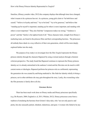 How is the Disney Princess Identity Represented in Tangled?
6
franchise, (Disney youtube video, 2012) the company displays that although times have changed,
what it means to be a princess has not. As a princess, young girls claim to “be both brave and
scared,” “believe in loyalty and trust,” “try to be kind,” “try to be generous,” and believe that
“standing up for myself is important, standing up for others is more important, and standing with
others is most important.” They also find that “compassion makes me strong,” “kindness is
power” and that “family is the tightest bond of all.” These character traits, straight from Disney’s
marketing team, are found in the princess films and their corresponding heroines. The princesses
all embody these ideals in a way reflective of their own generation, which will be more deeply
explored further into the study.
The purpose of my study is to investigate how the film Tangled represents the Disney
princess identity through the character Rapunzel by using a textual analysis through a feminist
criticism perspective. The study found that Rapunzel continues to represent the Disney princess
identity as it is already entrenched in the audience’s mind and the film does not do much to shift
current norms or ideologies. Rapunzel performs her princess role as a millennial, representing
the generation she was created by and being marketed to. She finds her identity wholly in being a
princess, not in other attributes she may gain throughout the story. Lastly, the overarching value
the film promotes is family above all else.
Literature Review
There has been much work done on Disney media and Disney princesses specifically
(e.g. Do Rozario, 2004; England et. al, 2011; Whelan, 2012). Disney princesses come from a
tradition of emulating the heroines from Grimm’s fairy tales, who “are not only passive and
pretty, but also unusually patient, obedient, industrious, and quiet. A woman who failed to be any
 
