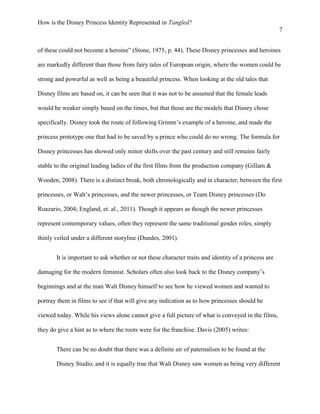 How is the Disney Princess Identity Represented in Tangled?
7
of these could not become a heroine” (Stone, 1975, p. 44). These Disney princesses and heroines
are markedly different than those from fairy tales of European origin, where the women could be
strong and powerful as well as being a beautiful princess. When looking at the old tales that
Disney films are based on, it can be seen that it was not to be assumed that the female leads
would be weaker simply based on the times, but that those are the models that Disney chose
specifically. Disney took the route of following Grimm’s example of a heroine, and made the
princess prototype one that had to be saved by a prince who could do no wrong. The formula for
Disney princesses has showed only minor shifts over the past century and still remains fairly
stable to the original leading ladies of the first films from the production company (Gillam &
Wooden, 2008). There is a distinct break, both chronologically and in character, between the first
princesses, or Walt’s princesses, and the newer princesses, or Team Disney princesses (Do
Roazario, 2004; England, et. al., 2011). Though it appears as though the newer princesses
represent contemporary values, often they represent the same traditional gender roles, simply
thinly veiled under a different storyline (Dundes, 2001).
It is important to ask whether or not these character traits and identity of a princess are
damaging for the modern feminist. Scholars often also look back to the Disney company’s
beginnings and at the man Walt Disney himself to see how he viewed women and wanted to
portray them in films to see if that will give any indication as to how princesses should be
viewed today. While his views alone cannot give a full picture of what is conveyed in the films,
they do give a hint as to where the roots were for the franchise. Davis (2005) writes:
There can be no doubt that there was a definite air of paternalism to be found at the
Disney Studio, and it is equally true that Walt Disney saw women as being very different
 