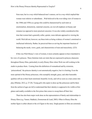 How is the Disney Princess Identity Represented in Tangled?
8
from men, but in a way which balanced men’s natures, not in a way which implied that
women were inferior or subordinate…Walt believed in the over-riding view of women in
the 1940s and 1950s as a group who could be characterised by such traits as
emotionalism, domesticity, maternal concerns, an over-all emphasis on beauty and
romance (as opposed to more practical concerns). It was also widely considered at this
time that women had a generally softer, quieter, more delicate approach to viewing the
world. Walt did not, however, see these traits as being evidence of women’s emotional or
intellectual inferiority. Rather, he perceived them as serving the important function of
balancing the needs, views, goals, and characteristics of men and masculinity. (223)
If this was Walt Disney’s view of women, it most certainly appears to have translated to
his view of a princess. These feminine traits are traits that are expressed in princess characters
throughout Disney films, particularly in early Disney films where Walt was still working in the
studio to produce them. Coming from this definition of womanhood and by extension,
‘princesshood,’ the princess identity is not automatically negative, but it is limiting. Even the
more spirited of the Disney princesses, who exemplify strength, grace, and other honorable
qualities still are at their heart emotional, beautiful, lovely, and wilt as soon as a man comes into
play (Whelan, 2012, p. 27-28). Young girls who aspire to dress up like princesses and be them
from the earliest of ages are left to understand that their identity is supposed to be visible at first
glance and readily available to the first prince that comes to sweep them off their feet.
There has also been major work done on the representation of family and relationships in
Disney films (e.g. Tanner, Haddock, Zimmerman & Lund, 2003). Often in Disney films the
mother figure is either absent or the evil figure in the story. Single parents in films are extremely
 