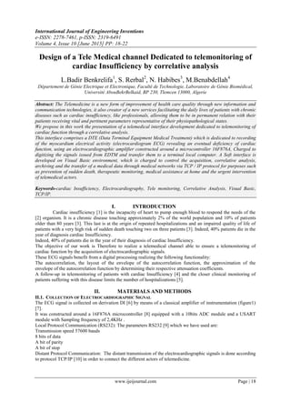 International Journal of Engineering Inventions
e-ISSN: 2278-7461, p-ISSN: 2319-6491
Volume 4, Issue 10 [June 2015] PP: 18-22
www.ijeijournal.com Page | 18
Design of a Tele Medical channel Dedicated to telemonitoring of
cardiac Insufficiency by correlative analysis
L.Badir Benkrelifa1
, S. Rerbal2
, N. Habibes3
, M.Benabdellah4
Département de Génie Electrique et Electronique, Faculté de Technologie, Laboratoire de Génie Biomédical,
Université AbouBekrBelkaid, BP 230, Tlemcen 13000, Algerie
Abstract: The Telemedicine is a new form of improvement of health care quality through new information and
communication technologies, it also creator of a new services facilitating the daily lives of patients with chronic
diseases such as cardiac insufficiency, like professionals, allowing them to be in permanent relation with their
patients receiving vital and pertinent parameters representative of their physiopathological states.
We propose in this work the presentation of a telemedical interface development dedicated to telemonitoring of
cardiac function through a correlative analysis.
This interface comprises a DTE (Data Terminal Equipment Medical Treatment) which is dedicated to recording
of the myocardium electrical activity (electrocardiogram ECG) revealing an eventual deficiency of cardiac
function, using an electrocardiographic amplifier constructed around a microcontroller 16F876A, Charged to
digitizing the signals issued from EDTM and transfer them to a terminal local computer. A Soft interface is
developed on Visual Basic environment, which is charged to control the acquisition, correlative analysis,
archiving and the transfer of a medical data through medical networks via TCP / IP protocol for purposes such
as prevention of sudden death, therapeutic monitoring, medical assistance at home and the urgent intervention
of telemedical actors.
Keywords-cardiac Insufficiency, Electrocardiography, Tele monitoring, Correlative Analysis, Visual Basic,
TCP/IP.
I. INTRODUCTION
Cardiac insufficiency [1] is the incapacity of heart to pump enough blood to respond the needs of the
[2] organism. It is a chronic disease touching approximately 2% of the world population and 10% of patients
older than 80 years [3]. This last is at the origin of repeated hospitalizations and an impaired quality of life of
patients with a very high risk of sudden death touching two on three patients [3]. Indeed, 40% patients die in the
year of diagnosis cardiac Insufficiency.
Indeed, 40% of patients die in the year of their diagnosis of cardiac Insufficiency.
The objective of our work is Therefore to realize a telemedical channel able to ensure a telemonitoring of
cardiac function by the acquisition of electrocardiographic signals.
These ECG signals benefit from a digital processing realizing the following functionality:
The autocorrelation, the layout of the envelope of the autocorrelation function, the approximation of the
envelope of the autocorrelation function by determining their respective attenuation coefficients.
A follow-up in telemonitoring of patients with cardiac Insufficiency [4] and the closer clinical monitoring of
patients suffering with this disease limits the number of hospitalizations [5].
II. MATERIALS AND METHODS
II.1. COLLECTION OF ELECTROCARDIOGRAPHIC SIGNAL
The ECG signal is collected on derivation DI [6] by means of a classical amplifier of instrumentation (figure1)
[7].
It was constructed around a 16F876A microcontroller [8] equipped with a 10bits ADC module and a USART
module with Sampling frequency of 2,4KHz .
Local Protocol Communication (RS232): The parameters RS232 [9] which we have used are:
Transmission speed 57600 bauds
8 bits of data
A bit of parity
A bit of stop
Distant Protocol Communication: The distant transmission of the electrocardiographic signals is done according
to protocol TCP/IP [10] in order to connect the different actors of telemedicine.
 