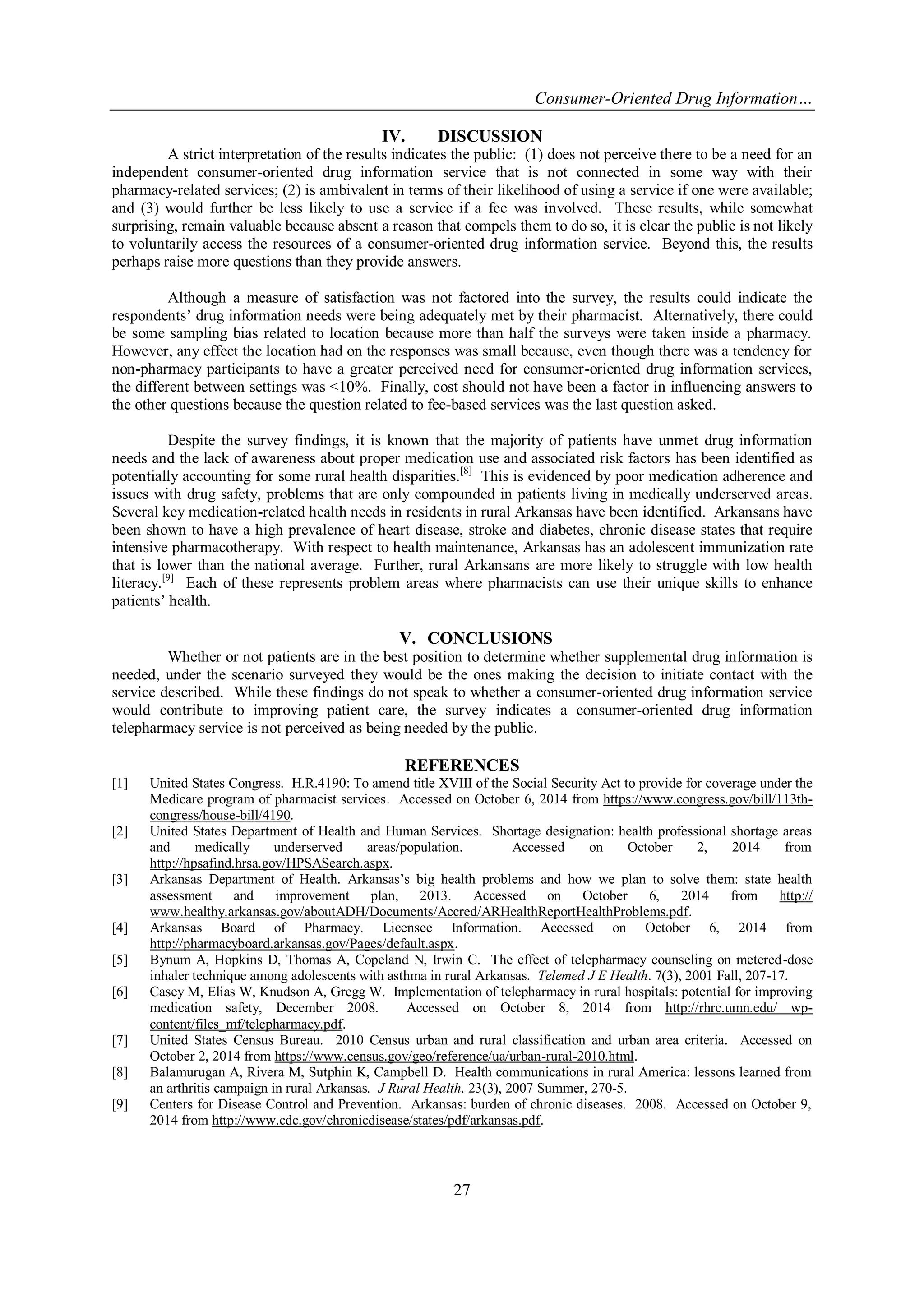 Consumer-Oriented Drug Information… 
27 
IV. DISCUSSION 
A strict interpretation of the results indicates the public: (1) does not perceive there to be a need for an independent consumer-oriented drug information service that is not connected in some way with their pharmacy-related services; (2) is ambivalent in terms of their likelihood of using a service if one were available; and (3) would further be less likely to use a service if a fee was involved. These results, while somewhat surprising, remain valuable because absent a reason that compels them to do so, it is clear the public is not likely to voluntarily access the resources of a consumer-oriented drug information service. Beyond this, the results perhaps raise more questions than they provide answers. Although a measure of satisfaction was not factored into the survey, the results could indicate the respondents’ drug information needs were being adequately met by their pharmacist. Alternatively, there could be some sampling bias related to location because more than half the surveys were taken inside a pharmacy. However, any effect the location had on the responses was small because, even though there was a tendency for non-pharmacy participants to have a greater perceived need for consumer-oriented drug information services, the different between settings was <10%. Finally, cost should not have been a factor in influencing answers to the other questions because the question related to fee-based services was the last question asked. Despite the survey findings, it is known that the majority of patients have unmet drug information needs and the lack of awareness about proper medication use and associated risk factors has been identified as potentially accounting for some rural health disparities.[8] This is evidenced by poor medication adherence and issues with drug safety, problems that are only compounded in patients living in medically underserved areas. Several key medication-related health needs in residents in rural Arkansas have been identified. Arkansans have been shown to have a high prevalence of heart disease, stroke and diabetes, chronic disease states that require intensive pharmacotherapy. With respect to health maintenance, Arkansas has an adolescent immunization rate that is lower than the national average. Further, rural Arkansans are more likely to struggle with low health literacy.[9] Each of these represents problem areas where pharmacists can use their unique skills to enhance patients’ health. 
V. CONCLUSIONS 
Whether or not patients are in the best position to determine whether supplemental drug information is needed, under the scenario surveyed they would be the ones making the decision to initiate contact with the service described. While these findings do not speak to whether a consumer-oriented drug information service would contribute to improving patient care, the survey indicates a consumer-oriented drug information telepharmacy service is not perceived as being needed by the public. 
REFERENCES 
[1] United States Congress. H.R.4190: To amend title XVIII of the Social Security Act to provide for coverage under the Medicare program of pharmacist services. Accessed on October 6, 2014 from https://www.congress.gov/bill/113th- congress/house-bill/4190. 
[2] United States Department of Health and Human Services. Shortage designation: health professional shortage areas and medically underserved areas/population. Accessed on October 2, 2014 from http://hpsafind.hrsa.gov/HPSASearch.aspx. 
[3] Arkansas Department of Health. Arkansas’s big health problems and how we plan to solve them: state health assessment and improvement plan, 2013. Accessed on October 6, 2014 from http:// www.healthy.arkansas.gov/aboutADH/Documents/Accred/ARHealthReportHealthProblems.pdf. 
[4] Arkansas Board of Pharmacy. Licensee Information. Accessed on October 6, 2014 from http://pharmacyboard.arkansas.gov/Pages/default.aspx. 
[5] Bynum A, Hopkins D, Thomas A, Copeland N, Irwin C. The effect of telepharmacy counseling on metered-dose inhaler technique among adolescents with asthma in rural Arkansas. Telemed J E Health. 7(3), 2001 Fall, 207-17. 
[6] Casey M, Elias W, Knudson A, Gregg W. Implementation of telepharmacy in rural hospitals: potential for improving medication safety, December 2008. Accessed on October 8, 2014 from http://rhrc.umn.edu/ wp- content/files_mf/telepharmacy.pdf. 
[7] United States Census Bureau. 2010 Census urban and rural classification and urban area criteria. Accessed on October 2, 2014 from https://www.census.gov/geo/reference/ua/urban-rural-2010.html. 
[8] Balamurugan A, Rivera M, Sutphin K, Campbell D. Health communications in rural America: lessons learned from an arthritis campaign in rural Arkansas. J Rural Health. 23(3), 2007 Summer, 270-5. 
[9] Centers for Disease Control and Prevention. Arkansas: burden of chronic diseases. 2008. Accessed on October 9, 2014 from http://www.cdc.gov/chronicdisease/states/pdf/arkansas.pdf. 