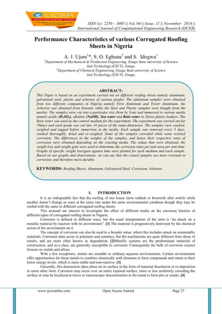 ISSN (e): 2250 – 3005 || Vol, 04 || Issue, 11 || November– 2014 || 
International Journal of Computational Engineering Research (IJCER) 
www.ijceronline.com Open Access Journal Page 27 
Performance Characteristics of various Corrugated Roofing Sheets in Nigeria A. J. Ujam1*, S. O. Egbuna2 and S. Idogwu1 1Department of Mechanical & Production Engineering, Enugu State university of Science And Technology,(ESUT), Enugu. 2Department of Chemical Engineering, Enugu State university of Science And Technology,(ESUT), Enugu. 
I. INTRODUCTION 
It is an indisputable fact that the roofing of one house turns reddish or brownish after awhile while another doesn’t change or react at the same rate under the same environmental condition though they may be roofed with the same or different corrugated roofing sheets. This aroused our interest to investigate the effect of different media on the corrosion kinetics of different types of corrugated roofing sheets in Nigeria. Corrosion is defined in different ways, but the usual interpretation of the term is “an attack on a metallic material by reaction with its environment”. [1] The material is progressively destroyed by the chemical action of the environment on it. The concept of corrosion can also be used in a broader sense, where this includes attack on nonmetallic materials. Corrosion does occur in polymers and ceramics, but the mechanisms are quite different from those of metals, and are more often known as degradation. [2]Metallic systems are the predominant materials of construction, and as a class, are generally susceptible to corrosion. Consequently the bulk of corrosion science focuses on metals and alloys. With a few exceptions, metals are unstable in ordinary aqueous environments. Certain environments offer opportunities for these metals to combine chemically with elements to form compounds and return to their lower energy levels, which is more stable and non-reactive. [3] Generally, this destruction takes place on its surface in the form of material dissolution or re-deposition in some other form. Corrosion may occur over an entire exposed surface, more or less uniformly corroding the surface or may be localized at micro or macroscopic discontinuities in the metal to form pits or cracks. [4] 
ABSTRACT: 
This Paper is based on an experiment carried out on different roofing sheets namely aluminum, galvanized steel, plastic and asbestos of various grades. The aluminum samples were obtained from two different companies in Nigeria namely First Aluminum and Tower Aluminum; the Asbestos was obtained from Emenite while the Steel and Plastic samples were bought from the market. The samples were cut into a particular size (8cm by 5cm) and immersed in various media namely acidic (H2SO4), alkaline (NaOH), Sea water and Rain water in 2litres plastic beakers. The Rain water was used as the control medium for the experiment. The experiment was carried out for 70days and each grade was cut into 14 pieces of the same dimension. The samples were washed, weighed and tagged before immersion in the media. Each sample was removed every 5 days, washed thoroughly, dried and re-weighed. Some of the samples corroded while some resisted corrosion. The differences in the weights of the samples, and hence their respective rates of corrosion were obtained depending on the reacting media. The values that were obtained, the weight loss and weight gain were used to determine the corrosion rates per unit area per unit time. Graphs of specific weight loss/gain against time were plotted for each medium and each sample. Based on our graphs and observations, we can say that the coated samples are more resistant to corrosion, and therefore more durable. 
KEYWORDS: Roofing Sheets, Aluminum, Galvanized Steel, Corrosion, Asbestos. 
 