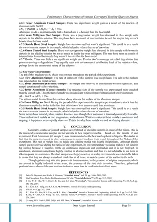Performance Characteristics of various Corrugated Roofing Sheets in Nigeria 
www.ijceronline.com Open Access Journal Page 38 
4.2.3 Tower Aluminum Coated Sample: There was significant weight gain as a result of the reaction of aluminum with NaOH. 2Al₃ + 9NaOH  3Al₂0₃ + 9/ 2H₂ + 9Na Aluminum oxide is an intermediate that is formed and it is heavier than the base metal. 4.2.4 Swan Milligram Steel Sample: There was a progressive weight loss observed in this sample with deposits in the alkaline solution. This may have been as a result of intermediates formed but maybe they weren’t heavier than the base metal. 4.2.5 Double Hand Steel Sample: Weight loss was observed but wasn’t significant. This could be as a result the trace elements present in the sample, which helped to reduce the rate of corrosion. 4.2.6 Green Coated Steel Sample: There was a progressive weight loss observed in this sample with brownish deposits in the alkaline solution but not as much as that in the swan milligram. This may have been as a result of intermediates formed but maybe they weren’t heavier than the base metal. 4.2.7 Plastic: There was little or no significant weight loss. Plastics don’t encourage microbial degradation that promotes rusting or degradation. They equally react with environmental acid but the level of the reaction is low, perhaps due to the unsaturated nature of the polymer. 4.3 Sea Water Environment The pH of this medium was 6, which was constant throughout the period of the experiment. 4.3.1 First Aluminum Sample: The rate of corrosion of this sample was insignificant. The salt in the medium was deposited on the metal surface. 4.3.2Tower Aluminum (Uncoated) Sample: The weight loss observed in this medium was not significant. The sample deteriorated visibly with time. 4.3.3Tower Aluminum (Coated) Sample: The uncoated side of the sample was experienced more attached than the coated side. Thus the rate of attach was insignificant when compare with uncoated tower aluminum. Al + 3NaCl  AlCl3 + 3Na The sodium metal formed from the reaction above attaches the surface of the aluminum sample. 4.3.4 Swan Milligram Steel: During the period of this experiment this sample experienced more attack than the aluminum sample this is due to the fact that oxidation of iron is more rapid than aluminum. 4.3.5 Double Hand Steel Sample: Weight loss was observed but wasn’t significant. This could be as a result the trace elements present in the sample, which helped to reduce the rate of corrosion. Some metals have naturally slow reaction kinetics, even though their corrosion is thermodynamically favorable. These include such metals as zinc, magnesium, and cadmium. While corrosion of these metals is continuous and ongoing, it happens at an acceptably slow rate. This is the why these metals are used as alloying element. 
V. CONCLUSION 
Generally, coated or painted samples are preferred to uncoated samples in most of the media. This is the reason why most coated samples did not corrode in their respective media. Based on the results of our experiment, First Aluminum (Al sample 1) was recommended as the best roofing sheet in Nigeria. This is due to fact that, the sample retained its shiny appearance in control medium (rain water) throughout the 70days of the experiment. The rate of weight loss in acidic and alkaline media was highly insignificant. Although plastic sample did not corrode during the period of our experiment, its low temperature resistance makes it not suitable for roofing because it becomes brittle on continuous expansion and contraction and it is not fireproof. In conclusion, aluminum samples are highly reactive in alkaline medium and thus it is not advisable to use them in alkaline-prone environments. The steel samples are highly reactive in acidic environments, care should be taken to ensure that they are always coated and crack free at all times, to avoid exposure of the surface to the acids. Though galvanizing with zinc protects it from corrosion, in the presence of sulphur compounds, which are present in highly industrial urban areas, the presence of the zinc aids corrosion. Therefore, galvanized products have a shorter life span in urban industrial areas than in rural unindustrialized areas. REFERENCES 
[1]. Fathy M. Bayoumi, and Wafaa A. Ghanem, “Materials letters”,Vol. 59, pp. 3806- 3809, 2005. 
[2]. Liu Chenglong, Yang Dazhi, Lin Guoqiang and Qi Min, “Materials Letters”,Vol.59, pp. 3813, 2005. 
[3]. J. Hu, W. Y. Chu, W. C. Ren, C. K. Yao and L.J. Qiao, “Corrosion”, The Journal of Science and Engineering, Vol.60, No.2, pp. 181-182, 2004. 
[4]. S.U. Koh, B.Y. Yang, and K.Y. Kim, “Corrosion”, Journal of Science and Engineering, 
[5]. Vol.60, No.3, pp. 262, 2004. 
[6]. S.U. Koh, J.S. Kim, B.Y. Yang, and K.Y. Kim, “Corrosion”, Journal of Science and Engineering, Vol.60, No.3, pp. 244-245, 2004. 
[7]. R.Chu, W. Chen, S.H. Wang, T.R. Jack, and R.R. Fesser, “Corrosion”, Journal of Science and Engineering, Vol.60, No.3, pp. 275- 276, 2004. 
[8]. Q. meng, G.S. Frankel, H.O. Colijn, and S.H. Goss, “Corrosion”, Journal of Science and  