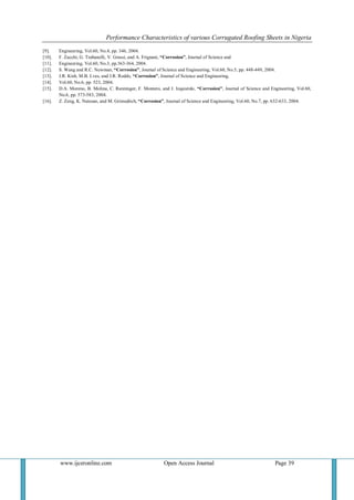 Performance Characteristics of various Corrugated Roofing Sheets in Nigeria 
www.ijceronline.com Open Access Journal Page 39 
[9]. Engineering, Vol.60, No.4, pp. 346, 2004. 
[10]. F. Zucchi, G. Trabanelli, V. Grassi, and A. Frignani, “Corrosion”, Journal of Science and 
[11]. Engineering, Vol.60, No.3, pp.363-364, 2004. 
[12]. S. Wang and R.C. Newman, “Corrosion”, Journal of Science and Engineering, Vol.60, No.5, pp. 448-449, 2004. 
[13]. J.R. Kish, M.B. Lves, and J.R. Rodds, “Corrosion”, Journal of Science and Engineering, 
[14]. Vol.60, No.6, pp. 523, 2004. 
[15]. D.A. Moreno, B. Molina, C. Ranninger, F. Montero, and J. Izquierdo, “Corrosion”, Journal of Science and Engineering, Vol.60, No.6, pp. 573-583, 2004. 
[16]. Z. Zeng, K. Natesan, and M. Grimsditch, “Corrosion”, Journal of Science and Engineering, Vol.60, No.7, pp. 632-633, 2004. 