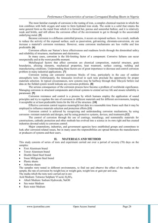 Performance Characteristics of various Corrugated Roofing Sheets in Nigeria 
www.ijceronline.com Open Access Journal Page 28 
The most familiar example of corrosion is the rusting of iron, a complex chemical reaction in which the iron combines with both oxygen and water to form hydrated iron oxide. The oxide is a solid that retains the same general form as the metal from which it is formed but, porous and somewhat bulkier, and it is relatively weak and brittle, and still allows the corrosion effect of the environment to get to through to the uncorroded underlying metal. [5] 
Because corrosion is a diffusion controlled process, it occurs on exposed surfaces. As a result, methods to reduce the activity of the exposed surface, such as passivation, galvanizing, chromate-conversion, etc can increase a material's corrosion resistance. However, some corrosion mechanisms are less visible and less predictable. [6] Corrosion affects our Nation’s force effectiveness and readiness levels through the diminished safety and reliability of structures, mechanisms and electronics. In many cases, corrosion is the life-limiting factor of a component. Corrosive failures can occur unexpectedly and at the worst possible moment. Metallurgical factors that affect corrosion are chemical composition, material structure, grain boundaries, alloying elements, mechanical properties, heat treatment, surface coating, welding and manufacturing conditions. Understanding these factors are of great importance to decrease and control corrosion problem in many industrial applications. [7] Corrosion testing can consume enormous blocks of time, particularly in the case of outdoor atmospheric tests. Unfortunately, the timescales involved in such tests preclude the opportunity for proper materials selection. In typical circumstances, new systems may be halfway through their lifecycle before real data on the fielded system would indicate any corrosion problems. [8] The serious consequences of the corrosion process have become a problem of worldwide significance. Managing corrosion in structural components and critical systems to extend service life and ensure reliability is paramount. [9] Corrosion resistance and control is a process by which humans employ the application of sound principles and try to regulate the rate of corrosion in different materials and for different environments, keeping it acceptable or at least predictable limits for the life of the structure. [10] Effective corrosion control requires meaningful test data in a reasonable time frame such that it may be employed to influence materials selection and protection efforts.[11] Corrosion control is achieved by recognizing and understanding corrosion mechanisms, by using corrosion- resistant materials and designs, and by using protective systems, devices, and treatments.[12] The control of corrosion through the use of coatings, metallurgy, and nonmetallic materials for constructions, cathodic protection and other methods has evolved into a science in its own right and has created industries devoted solely to corrosion control. Major corporations, industries, and government agencies have established groups and committees to look after corrosion-related issues, but in many cases the responsibilities are spread between the manufacturers or producers of systems and their users. 
II. MATERIALS AND METHOD 
This study consists of series of tests and experiment carried out over a period of seventy (70) days on the samples: 
 First Aluminum brand 
 Tower Aluminum brand 
 Double Hand Steel brand 
 Swan Milligram Steel brand 
 Plastic sheets 
 Asbestos sheets 
The samples were tested in different environments, to find out and observe the effect of the media on the sample, the rate of corrosion by weight loss or weight gain, weight loss or gain per unit area. The media which the tests were carried out in are: Acid Medium: Tetraoxo Sulphate VI acid, H₂SO₄ 
 Alkali Medium: Sodium Hydroxide, NaOH 
 Sea water Medium 
 Rain water Medium 
 