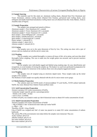 Performance Characteristics of various Corrugated Roofing Sheets in Nigeria 
www.ijceronline.com Open Access Journal Page 29 
2.1 Sample Sourcing The materials used for this study are: aluminum roofing sheets, obtained from First Aluminum and Tower Aluminum, asbestos roofing sheets obtained from Emenite, galvanized steel roofing sheets, swan milligram and double hand brand and plastics roofing sheets were all obtained from Eke Awka Market, Awka in Anambra state of Nigeria. 2.2 Sample Preparation The samples were arranged and named as follows: Aluminum sample 1: First Aluminum (Al 1, coated) Aluminum sample 2: Tower Aluminum (Al 2, uncoated) Aluminum sample 3: Tower Aluminum (Al 3, coated) Steel sample 1: Swan Milligram (St 1, uncoated) Steel sample 2: Double hand (St 2, uncoated) Steel sample 3: Coated brand (St 3, coated) Plastic sample 1: colored (Pl 1) Asbestos sample 1: plain (Ab 1) Asbestos sample 2: colored (Ab 2) 2.2.1 Cutting The samples were cut to the same dimension of 8cm by 5cm. The cutting was done with a pair of scissors and was marked out with the aid of a meter rule. 2.2.2 Washing The cut samples were washed thoroughly, to remove all traces of dirt, oil or grime, and were then dried thoroughly before weighing. This was to make sure the weight gotten was accurate, and to prevent reactions with impurities. 2.2.3 Tagging All the samples were individually tagged and labeled using masking tape, for easy identification and recognition, to avoid mistakes of mixing the samples up. The beakers we used were perforated in preparation for hanging in the samples for immersion in the medium; these were also properly tagged and named. 2.2.4 Weighing The samples were all weighed using an electronic digital meter. These weights make up the initial weights of the samples. The thickness of each sample was equally obtained with the aid of a micro meter screw gauge. 2.3 Media/Solution Preparation The solution used was 0.01M (mole) of tetraoxosulphate VI acid H₂SO₄, 0.01M sodium hydroxide NaOH, Sea water obtained from Atlantic Ocean and Rain water. 2.3.1 Acid Concentration Preparation Amount to produce 0.01 molar concentration of H₂SO₄ =molecular weight/ (specific gravity x percentage purity) =98.08/ (1.84 x 0.98) = 54.4ml = 0.01 X 54.4 = 0.544ML 0.544ml of H₂SO₄ was needed to make up 1dm³of deionized water to obtain 0.01 molar concentration of acid. 2.3.2 Alkali Concentration Preparation Amount to produce 0.01 molar concentration of NaOH = 40g of NaOH in 1dm³ of deionized water make up I molar NaOH i.e. 40g/L = 1M Therefore, 0.01M = 0.4g of NaOH 0.4g of NaOH was weighed and 1dm³ of water was poured in to make 0.01 molar concentration of sodium hydroxide. The various PHs of the environments were taken before the samples were immersed. They are: Acidic medium: pH of 2.0 Alkaline medium: pH of 11.0 Sea water medium: pH of 6.0 Rain water medium: pH of 6.0  