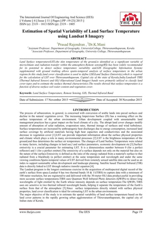 The International Journal Of Engineering And Science (IJES)
|| Volume || 4 || Issue || 11 || Pages || PP -19-23|| 2015 ||
ISSN (e): 2319 – 1813 ISSN (p): 2319 – 1805
www.theijes.com The IJES Page 19
Estimation of Spatial Variability of Land Surface Temperature
using Landsat 8 Imagery
1
Prasad Rajendran , 2
Dr.K.Mani
1
Assistant Professor, Department of Geography, UniversityCollege, Thiruvananthapuram, Kerala
2
Associate Professor, Department of Geography, University College, Thiruvananthapuram
--------------------------------------------------------ABSTRACT--------------------------------------------------------------
Land Surface temperature(LST),the skin temperature of the ground,is identified as a significant variable of
microclimate and radiation transfer within the atmosphere.Remote sensing(RS) has been widely recommended
for its potential to detect surface temperature variability and,GIS (Geographic Information System)
supplemented with ground truthing allows spatio-temporal analysis of surface temperature in the urban
regions.In this study,land cover classification is used to define LSE(Land Surface Emissivity),which is required
for the calculation of LST over Thiruvananthapuram, Capital city of the state of Kerala,India.Landsat8 TIRS
(Thermal Infrared Sensor) and OLI (Operational Land Imager) bands were primarily utilized to classify land
cover types and to estimate the surface thermal characteristics.The results showed that surface temperature is a
function of diverse surface soil-water content and vegetation cover.
Keywords: Land Surface Temperature, Remote Sensing, GIS, Thermal Infrared Band
---------------------------------------------------------------------------------------------------------------------------
Date of Submission: 17 November 2015 Date of Accepted: 30 November 2015
---------------------------------------------------------------------------------------------------------------------------
I.INTRODUCTION
The process of urbanization, in general, is concerned with conversion of arable lands into paved surfaces and
decline in the natural vegetation cover. The increasing Impervious Surface (IS) has a warming effect on the
surface temperature of the urban environment. Urban development coupled with unsustainable land
management practices has a great impact on the local climate of a city. The abrupt land cover changes modify
amount of absorption of solar radiation, evaporation rates, thermal storage of surfaces and wind turbulence.
Surface temperatures are increased by anthropogenic heat discharges due to energy consumption, increased land
surface coverage by artificial materials having high heat capacities and conductivities and the associated
decrease in vegetation cover [1].LST can provide important information about the surface physical properties
and climate which plays a role in many environmental processes [2].LST is the brightness temperature of the
ground,and thus determines the surface air temperature. The changes of Land Surface Temperature were related
to many factors, including changes in land use,l and surface parameters, economic development etc.[3].Surface
emissivity is a crucial parameter for estimating LST. It is a dimensionless number between 0 (for a perfect
reflector) and 1 (for a perfect emitter).The emissivity of a surface depends not only on the material but also on
the nature of the surface.Emissivity is defined as the ratio of the energy radiated from a material's surface to that
radiated from a blackbody (a perfect emitter) at the same temperature and wavelength and under the same
viewing conditions.Spatio-temporal values of LST derived from remotely sensed satellite data can be used as an
index to support sustainable urban development and landscape planning. Satellite based Thermal Infrared (TIR)
data is directly linked to LST through radiative transfer equation [4].
The Landsat program is the longest continuous exercise in the acquisition of multispectral digital record of the
earth’s surface from space.Landsat 8 has two thermal bands 10 & 11(TIRS) to capture data with a minimum of
100 meter resolution, but are registered to and delivered with the 30-meter OLI data product,useful in providing
more accurate surface temperatures.TIRS uses Quantum Well Infrared Photo detectors (QWIPs) to detect long
wavelengths of light emitted by the Earth whose intensity depends on surface temperature.The QWIPs TIRS
uses are sensitive to two thermal infrared wavelength bands, helping it separate the temperature of the Earth’s
surface from that of the atmosphere [5].Since surface temperatures directly related with surface physical
properties, land cover classification is ideal for estimating LST in the urban environments.
The major objective of the study is to estimate the spatial variability of land surface temperature based on the
land cover patterns in the rapidly growing urban agglomeration of Thiruvananthapuram, the capital city of
Indian state of Kerala.
 