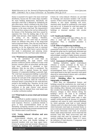 Mahdi Hosseini et al. Int. Journal of Engineering Research and Applications www.ijera.com 
ISSN : 2248-9622, Vol. 4, Issue 11(Version - 4), November 2014, pp.23-33 
www.ijera.com 26 | P a g e 
frames is assumed to be equal to the mean wind load distribution, because the first mode shape resembles the mean building displacement. Specifically, the equivalent wind load is obtained by multiplying the gust effect factor, which is defined as the ratio of the instantaneous value to the mean value of the building response, to the mean wind load. The characteristics of the wind force acting on the roof are influenced by the features of the fluctuating wind force caused by separation flow from the leading edge of the roof andthe inner pressure, which depends on the degree of sealing of the building. Therefore, thecharacteristics of roof wind load on structural frames are different from those of the along-wind load on structural frames. Thus, the roof wind load on structural frames cannot be evaluated by the same procedure as for the along-wind load on structural frames. Here, the gust effect factor is given when the first mode is predominant and assuming elastic dynamic behavior of the roof beam under wind load. 1.3.6 Wind load on components/cladding In the calculation of wind load on components/cladding, the peak exterior wind pressure coefficient and the coefficient of inner wind pressure variation effect are prescribed, and the peak wind force coefficient is calculated as their difference. Only the size effect is considered. The resonance effect is ignored, because the natural frequency of components/cladding is generally high. The wind load oncomponents/cladding is prescribed as the maximum of positive pressure and negative pressure for each part of the components/cladding for wind from every direction, while the wind load on structural frames is prescribed for the wind direction normal to the building face. Therefore, for the wind load on components/cladding, the peak wind force coefficient or the peak exterior wind pressure coefficient must be obtained from wind tunnel tests or another verification method. 1.3.7 Wind loads in across-wind and torsional directions It is difficult to predict responses in the across- wind and torsional directions theoretically likealong- wind responses. However, a prediction formula is given in these recommendations based on the fluctuating overturning moment in the across-wind direction and the fluctuating torsional moment for the first vibration mode in each direction. 1.3.8 Vortex induced vibration and aero elastic instability 
Vortex-induced vibration and aero elastic instability can occur with flexible buildings or structural members with very large aspect ratios. Criteria for across-wind and torsional vibrations are provided for buildings with rectangular sections. Criteria for vortex-induced vibrations are provided for buildings and structural members with circular sections. If these criteria indicate that vortex-induced vibration or aero elastic instability will occur, structural safety should be confirmed by wind tunnel tests and so on. A formula for wind load caused by vortex-induced vibrations is also provided for buildings or structural members with circular sections. 1.3.9 Small-scale buildings For small buildings with large stiffness, the size effect is small and the dynamic effect can beneglected. Thus, a simplified procedure is employed. 1.3.10 Effect of neighboring buildings When groups of two or more tall buildings are constructed in proximity to each other, the wind flow through the group may be significantly deformed and cause a much more complex effect than is usually acknowledged, resulting in higher dynamic pressures and motions, especially on neighboring downstream buildings. 1.3.11 Assessment of building habitability Building habitability against wind-induced vibration is usually evaluated on the basis of themaximum response acceleration for 1-year- recurrence wind speed. Hence, these recommendations show a map of 1-year-recurrence wind speed based on the daily maximum wind speed observed at meteorological stations and a calculation method for response acceleration. 1.3.12 Shielding effect by surrounding topography or buildings When there are topographical features and buildings around the construction site, wind loads or wind-induced vibrations are sometimes decreased by their shielding effect. Rational wind resistant design that considers this shielding effect can be performed. However, changes to these features during the building’s service life need to be confirmed. Furthermore, the shielding effect should be investigated by careful wind tunnel study or other suitable verification methods, because it is generally complicate and cannot be easily analyzed.Buildings for which particular wind load or wind induced vibration need to be taken intoAccount. Buildings for which horizontal wind loads on structural frames in across-wind and torsional directions need to be taken into account Horizontal wind loads on structural frames imply along-wind load, across-wind load and torsional wind load. Both across-wind load and torsional wind load must be estimated for wind- sensitive buildings that satisfy. Figure 6.1.5 shows the definition of wind direction, 3 component wind loads and building shape.  