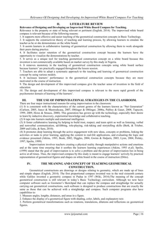 Relevance Of Designing And Developing An Improvised White Board Compass For Teaching
www.ijeijournal.com Page | 16
II. LITERATURE REVIEW
Relevance of Designing and Developing an Improvised White Board Compass for Teaching.
Relevance is the property or state of being relevant or pertinent (English, 2014). The improvised white board
compass is relevant because of the following reasons:
1. It supports more effective and easier teaching of the geometrical construction concepts in Basic Technology.
2. It supports the constructivist theory of teaching and learning process, by allowing learners to emulate the
teacher as he or she demonstrates on the white board.
3. It assists learners in collaborative learning of geometrical construction by allowing them to work alongside
their peers during practice.
4. It facilitates easier retention of the geometrical construction concept because the learners have the
opportunity to visualize the demonstrations by teacher.
5. It serves as a unique tool for teaching geometrical construction concept on a white board because this
invention is not commercially available based on market survey by this study in Nigeria.
6. It removes monotony in the teaching of geometrical construction concepts using white board surface
because learners’ are practically engaged throughout the lesson session.
7. Teachers are able to adopt a systematic approach to the teaching and learning of geometrical construction
concept by using various models.
8. It increases learners’ performance in the geometrical construction concepts because they are more
motivated in the course of instruction.
9. The design and development of this improvised compass give the teacher sense of invention in the field of
education.
10. The design and development of this improvised compass is relevant to the more rapid growth of the
psychomotor domain of learning of the learners’.
III. THE USE OF IMPROVISATIONAL STRATEGIES IN THE CLASSROOM.
There are four major instructional reasons for using improvisation in the classroom:
(1) It is consistent with the characteristics of the current genres of the learners known as “Net Generation”
(Carlson, 2005, Junco & Mastrodicasa, 2007, Oblinger & Oblinger, 2006a, Palfrey & Gaser, 2008, Tapscott,
1999, 2009, Howe & Strauss, 2000). This generation has grown up with the technology, especially their desire
to learn by inductive discovery, experiential knowledge and collaborative teaching.
(2) It taps into learners multiple and emotional intelligence.
(3) It foster collaborative learning by helping to build trust, respect, and team spirit as well as listening, verbal
and nonverbal communication, ad-libbing, role-playing, risk-taking and storytelling skills (Berk, & Trieber,
2009 and Lidia, & Sara, 2010).
(4) It promotes deep learning through the active engagement with new ideas, concepts or problems, linking the
activities or tasks to prior learning, applying the content to real-life applications, and evaluating the logic and
evidence presented (Atkins, 1993, Book, 2002, Diggles, 2004, Gwinn & Halpern, 2003, Lynn, 2004, Polsky,
1997, Spolin, 1999).
Improvisation involves teachers creating a physical reality through manipulative actions and emotions
and at the same time ensuring that it soothes the learners learning experiences (Atkins, 1993 et.al). Spolin,
(1999) stated that the goal of improvisation is to solve a problem and the power of improvisation lies in being
active at all times. Thus, the improvised compass by this study is meant to engage learners’ actively by practical
representation of geometrical figures and shapes on white board in the course of instruction (Ditto).
IV. THE MEANING AND CONCEPT OF TEACHING GEOMETRICAL
CONSTRUCTION.
Geometrical constructions are drawings or designs relating to geometry, which are made up of lines
and simple shapes (English, 2014). The first proportional compass invented was in the mid sixteenth century
while Galileo invented a geometric compass in Padua in 1597 (Wiki, 2014).The meaning of the concept
geometrical construction is still relevant in today’s Basic Technology curriculum. Although we now have
computer software such as Geometer’s Sketchpad that can replace the compass and straightedge for actually
carrying out geometrical constructions, such software is designed to produce constructions that are exactly the
same as those that can be achieved with a straightedge and compass. Such computer programs also have
capabilities to:
1. Measure angles, lengths, distances, and areas in a figure.
2. Enhance the display of a geometrical figure with shading, color, labels, and explanatory text.
3. Perform geometrical transformations such as rotations, translations, dilations and reflections on geometrical
figures.
 