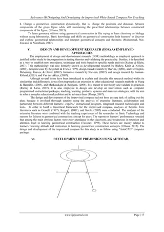 Relevance Of Designing And Developing An Improvised White Board Compass For Teaching
www.ijeijournal.com Page | 17
4. Change a geometrical construction dynamically, that is, change the positions and distances between
components of the given figure while still maintaining the prescribed relationships between constructed
components of the figure, (Urbana, 2013).
To learn geometry without using geometrical construction is like trying to learn chemistry or biology
without using laboratories. Basic knowledge and skills on geometrical construction help learners’ to discover
and explore geometrical relationships and interpret geometrical concepts and theorems (Muhammad, Nor,
Zawawi, & Nurulhuda, 2012).
V. DESIGN AND DEVELOPMENT RESEARCH (DDR) AS EMPLOYED
APPROACHES
The employment of design and development research (DDR) methodology as employed approach is
justified in this study by its pragmatism in testing theories and validating the practicality. Besides, it is described
as a way to establish new procedures, techniques and tools based on specific needs analysis (Richey & Klein,
2007). This methodology was also formerly known as developmental research by Richey, Klein & Nelson,
(2004), designed case by Reigeluth & Frick, (1999), design-based research by Reeves, (2006), and Herrington,
Mckenney, Reeves, & Oliver, (2007), formative research by Nieveen, (2007), and design research by Bannan-
Ritland, (2003), and Van der Akker, (2007).
Although several terms have been introduced to explain and describe this research method within its
similarities and differences, it was first proposed as an extension to other educational research methods in Wang
& Hannafin, (2005), and Markauskaite & Reimann, (2008). It is meant to test theory and validate its practices
(Richey & Klein, 2007). It is also employed to design and develop an intervention such as computer
programmed instructional packages, teaching, learning, products, systems and materials strategies, with the aim
to solve a complex educational problem and to advance them (Plomp, 2007).
The design and development of the improvised compass had not been an easy task of culling out the
plan, because it involved thorough scrutiny using the analysis of extensive literature, collaboration and
partnership between different learners’, experts,’ instructional designers, integrated research technologies and
tools. In order to build a theoretical framework for the improvised compass, analyses of theories from
literatures such as Gessell, (1997), Koppett, (2001), and Keefe, (2002) were conducted. The analyses of the
extensive literature were combined with the teaching experiences of the researcher in Basic Technology and
reasons for failures in geometrical construction concept for years. The reports on learners’ performance revealed
that among the main obvious factors were poor attendance in the classroom, and weaknesses in retention and
attention level in learning geometrical construction (Tessmer, 1993). These factors are mainly related to
learners’ learning attitude and motivation in learning geometrical construction concepts (Urbana, 2013). The
design and development of the improvised compass for this study is as follow using “AutoCAD” computer
package.
VI. DEVELOPMENT OF PRE-DESIGN USING AUTOCAD.
 