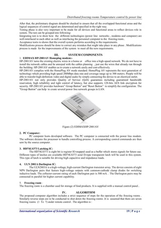 Distributed freezing rooms Temperature control by power line
International organization of Scientific Research 19 | P a g e
After that, the preliminary diagram should be checked to ensure that all the overlapped functional areas and the
logical sequences of control signal are determined and specified in the right way.
Testing phase is also very important to be made for all devices and functional areas to reflect devices role in
system. The test can be grouped into following:
Integrating test is to show how the different technologies (power line networks , modems and computer) are
well-interfaced to each other as well as interfacing the personnel computer to the freezing room..
Acceptance testis to shows that the overall system performs according to the requirements.
Modifications process should be done to correct any mistakes that might take place in any phase . Modifications
process is made for the improvements of the system to meet all the new requirements.
III. SYSTEM COMPONENTS
1. EDIMAX HP-2001AV Homeplug modem:-
HP-2001AV turns the existing electric wires in a home or office into a high-speed network. We do not have to
install the network cables and be annoyed with the cables planning , just use the wires that already run through
the building. HP-2001AV enables us to create a network easily and cost-effectively.
HP-2001AV complies with the HomePlug AV mode standard. HomePlug AV represents the next generation of
technology which providing high speed 200Mbps data rate and coverage range up to 300 meters. People will be
able to transfer high-definition video and digital audio by simply connecting the device to an electrical outlet.
HP-2001AV not only provides Quality of Service (QoS) guarantees including guaranteed bandwidth
reservation, high reliability and tight control of latency, but also supports 128-bits AES link encryption for
security. HP-2001AV provides hardware” Group Button" and "Reset Button” to simplify the configuration. The
"Group Button" can help to create several power line network groups in LAN.
Figure (2) EDIMAXHP-2001AV
2. PC Computer:
PC computer hosts developed software. The PC computer is connected with the power line modem.
The software dictates the processor to handle controlling process. A corresponding control commands are then
sent by the source computer.
3. HD74LS373 Latching IC:
The HD74LS373 is eight bit is register IO mapped used as a buffer which stores signals for future use.
Different types of latches are available HD74LS373 octal D-type transparent latch will be used in this system.
This type of latch is suitable for driving high capacitive and impedance loads.
4. ULN 2001A Darlington IC:
The ULN2803A is a high-voltage, high-current Darlington transistor array. The device consists of eight
NPN Darlington pairs that feature high-voltage outputs with common-cathode clamp diodes for switching
inductive loads. The collector-current rating of each Darlington pair is 500 mA. . The Darlington pairs may be
connected in parallel for higher current capability.
5. Freezing room :
The freezing room is a chamber used for storage of food products. It is supplied with a manual control panel..
IV. ALGORITHM
The proposed computer algorithm includes a strict sequence of steps for the operation of the freezing rooms .
Similarly reverse steps are to be conducted to shut down the freezing rooms .It is assumed that there are seven
freezing rooms (1 To 7) under remote control . The algorithm is :
 