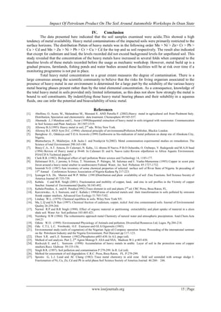 Impact Of Petroleum Product On The Soil Around Automobile Workshops In Osun State

                                                      IV.       Conclusion
          The data presented here indicated that the soil samples examined were acidic.This showed a high
tendency of metal availability. Heavy metal contaminations of the impacted soils were primarily restricted to the
surface horizons. The distribution Patten of heavy metals was in the following order Mn > Ni > Zn> Cr > Pb >
Cu > Cd and Mn > Zn > Ni > Pb > Cr > Cu > Cd for the top and su soil respectively. The result also indicated
that except for cadmium and lead, the levels recorded did not exceed background levels for unpolluted soil. This
study revealed that the concentration of the heavy metals have increased in several folds when compared to the
baseline levels of these metals recorded before the usage as mechanic workshop. However, metal build up is a
gradual process, farmlands, fishing ponds and water bodies around these facilities will be at risk over time if a
monitoring programme is not put in place.
          Total heavy metal concentration to a great extent measures the degree of contamination. There is a
large consensus among the scientific community to believe that the risks for living organism associated to the
presence of heavy metal in our environment is determined for a large part by the solubility of the various heavy
metal bearing phases present rather than by the total elemental concentration. As a consequence, knowledge of
the total heavy metal in soils provided only limited information, as this does not show how strongly the metal is
bound to soil constituents. By indentifying those heavy metal bearing phases and their solubility in a aqueous
fluids, one can infer the potential and bioavailability of toxic metal.

                                                        References
[1].    Abollino, O, Aceto, M., Malandrino M., Menstati E. AND Petrella F. (2002).Heavy metal in agricultural soil from Piedmont Italy.
        Distribution, Speciation and chemometric data treatment. Chemosphere 49:545-557.
[2].    Ahumada .I, J Mendoza and L. Ascar (1999)Sequential extraction of heavy metal in soils irrigated with wastewater. Communication
        in Soil Science and Plant Analysis: 30:1507-1519.
[3].    Alloway B.J.(1995): Heavy metal in soil, 2 nd edu. Wiley New York.
[4].    Alloway B.J. AND Ayre D.C. (1994): chemical principle of environmentalPollution.Publisher, Blackie London.
[5].    Bamgbose .O., Odukoya and T.O.A Arowolo (1999) Earthworm as bio-indication of metal pollution on dump site of Abeokuta City,
        Nigeria.
[6].    Bhattacharya, P., Mukherjee, A.B. Jacks J. and Nordqvist S.(2002). Metal contamination experimental studies on remediation. The
        Science of total Environment 290:165-180.
[7].    Biney C.A., A.T. Amuzu, D. Calamari, N. Kaba,. I.L nbome H Naeve, P.B.O Ochumba, O. Osibanjo, V. Radegonde and M.A.H Saad
        (1994) Review of Heavy metal p 30-60. In Calamari D. and h. Naeve (eds) Review ofpollution in Africa Aquatic Environment.
        FOA/CIFA Technical paper25.
[8].    Clark R.B. (1982). Biological effect of opil pollution.Water science and Technology 14, 1185-177.
[9].    Helmisaari H.S., J jorome, h Fritze, T. Nieminen, P. Palmgre, M. Salemaa and I. Vanha-Mamamma (1995) Copper in scoot pine
        forest around a heavy metal smelter in southwestern Finland. Water, Air, Soil Pollution: 85:1727-1732.
[10].   Isimirah N.O. (1987) Ann inventory of some chemical properties of selected surface soil of River State of Nigeria. In preceding of
        15th Annual Conferences Science Association of Nigeria Kaduna Pg 217-223.
[11].   Iyenegar S.S, Dc. Marten and W.P. Miller (1981)Distribution and plant availability of soil Zinc Fractions. Soil Science Society of
        America Journal 45:735-739.
[12].   Kabala. C.and B.R. Singh (2001). Fractionation and mobility of copper, lead, and zinc in soil profiles in the Vicinity of copper
        Smelter. Journal of Environmental Quality 30:345-492.
[13].   Kabala-Pendias, A., and H. Pendias(1992).Trace element in soil and plants 2 nd ed. CRC Press, Boca Raton, FL.
[14].   Karczewska., A, L Szerszen, and C. Kabala ( 1998)Forms of selected metals and their transformation in soils polluted by emission
        fromk copper smelters. Advanced Geo Ecology 31:705-7102.
[15].   Lindsay W.L. (1979): Chemical equilibria in soils. Wiley New York NY.
[16].   Ma, L.Q and G.N Rao (1997). Chemical fraction of cadmium, copper, nickel And zinc contaminated soils. Journal of Environmental
        Quality 26:259-264.
[17].   Narwal R.P and B.R Singh (1998). Effect of organic material or partitioning extractability and plant uptake of material in a alum
        shale soil. Water Air Soil pollution 103:405-421.
[18].   Nurnberg H.W (1984). The voltammetric approach metal Chemistry of natural water and atmospheric precipitation. Anal.Chem.Acta
        164:21
[19].   Odiete W.O. (1999) Environmental Physiology of Animals and pollution, Diversified Resources Ltd, Lagos. Pg 204 -218.
[20].   Odu C.T.I, L.C. Nwoboshi, O.F. Esuruoso and OJ.A Ogunwale (1985).
[21].   Environmental study (soils of vegetation) of the Nigerian Agip oil Company operation Areas. Proceeding of the international seminar
        on the Petroleum Industry and the Nigeria Environment. Port Harcourt pp 117- 123.
[22].   Olsen S.R. and L.E Sommer (1982).Phosphorus p403-430. In A.L page (ed).
[23].   Method of soil analysis. Part 2, 2nd Agron Monogr.9. ASA and SSA, Madison W.I. p 403-430.
[24].   Rockszyk E. and L. Szerezen (1998): Accumulation of heavy metals in arable Layer of soil in the protection zone of copper
        smelters.Rocz. Glebozn 39:135-156.
[25].   Singh B.R. (1997). Soil pollution and contamination P 279-299. In R. Lal (ed).
[26].   Method for assessment of soil degradation. C.R.C. Press, Boca Raton, FL. P 279-299.
[27].   Sposito G, L.J. Lund and AC Chang (1982) Trace metal chemistry in arid zone field soil amended with sewage sludge I.
        Fractionation of Ni, Cu, Zn, Cd and Pb in solid phase.Soil Science Society of America Journal. 46:260- 246.




                                                      www.iosrjournals.org                                                     15 | Page
 