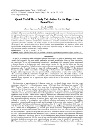 IOSR Journal of Applied Physics (IOSR-JAP)
e-ISSN: 2278-4861.Volume 4, Issue 1 (May. - Jun. 2013), PP 14-20
www.iosrjournals.org
www.iosrjournals.org 14 | Page
Quark Model Three Body Calculations for the Hypertriton
Bound State
M. A .Allam
Physics Department, Faculty of Science, Cairo University Cairo, Egypt
Abstract: Hyperspherical three body calculations are performed to study and review the various properties of
the hypertriton bound state nucleus 
3
H in the quark model using -N potentials. In these calculations we study
the different effects of the -N potentials on the hypertriton bound states as well as the separation energy B. A
combination of realistic two body N-N potentials with various - N potentials are considered. Complete
symmetric and mixed symmetric wave functions are introduced. using the renormalized Numerov method. The
agreement between the calculated 
3
H binding energies and the available experimental data basically depends
on the type of the -N interactions used in the calculations. It was found that the -N potentials are the most
effective part in the hypertriton binding energy as well as the separation energy B where the -N potentials is
very effective to bound or unbound the 
3
H hyper nucleus
Pacs numbers: 21.30. + y, 21.10.+dr,27.20.+n
Keywords: Hyper spherical three body calculations.-N and N-N quark model potentials, Hyper nucleus 
3
H .
I. Introduction
One way to get information about the hyperon nucleon interactions is to study the bound state of the hyperons
,namely the hypernuclei, The most suitable nucleus for such study would be the lightest of these hypernuclei,
the hypertriton 
3
H. It is well known that the hypertriton is a bound state which consists of proton, neutron and
 hyperon. Interest in the hypertriton study comes mainly from the fact that it is the lightest and the most
loosely bound hypernucleus. As the hypertriton consists of proton, neutron and  hyperon, it may be considered
as deuteron and a  particle bound in a state with binding energy B = 0.130.05 MeV [1]. The deuteron
binding energy Bd = 2.2246 MeV and the binding energy of the hypertriton is B = 2.35 MeV. The hypertriton
being the lightest hypernucleus is the first system in which - N potential can be tested in the nuclear medium.
This is also supported by the fact that the strength of the- N interaction is not sufficient to produce a bound
two body system where the available - N scattering data are still extremely poor. Therefore the hypertriton is
expected to play important role in hypernuclear physics similar to that of the deuteron in the conventional
nuclear physics.
The hypertriton or approximately the -deuteron system is a very loosely bound system which has a root
mean square radius of [r2
] = 0.2 fm with reduced mass  = 0.780 mN is about 314 of the nucleon mass mc2
= 939
MeV. Thus the -deuteron system is 5 times larger than the root mean square radius Rd = 1.971 fm of the
deuteron. Thus the hypertriton is a very simple system but it is close to the - dripline and therefore it is very
sensitive to the - N interaction which is limited by the hypertriton properties. Because of the experimental
difficulties however, the existing information on the hypertriton is mostly from old measurements [2]-[4]. The
hypertriton study includes a combination of simplicity, sensitivity and fundamental interest in connection with
the interactions between nucleons and strange particles. Therefore the theoretical investigations of hypertriton
have attracted considerably attentions in nuclear physics study over the last four decades .The interest is
reflected in a number of investigations where different techniques and models have been used. Faddeev
calculations were performed in order to study and investigate the hypertriton using various - N and N- N
interactions [5]-[16]. In these calculations a combinations of the - N and N- N interactions which came out
with the results that the hypertriton is unbound [5],[6] ,while in using the Nijmegen potentials the calculations
led to a bound state of the hypertriton [7]. Faddeev quark model calculations were performed [8]-[14] using
quark model - N interactions combined with various N- N interactions which also came out with the result that
the they unbound the hypertriton except for one or two - N interactions which could bound the hypertriton
[12]-[15].Variational calculations have been made [16]-[19] in order to study the hypertriton bound state using
various - N and N- N interactions. Some of the calculations turned out to unbound the hypertriton and others
led to a hypertriton bound state [20].The powerful and exact hyperspherical expansion method was also used to
investigate the different properties of the hypertriton bound state using various - N and N- N interactions [22]-
[26].The common factor in all the above different methods of calculations is that they have led to considerable
 