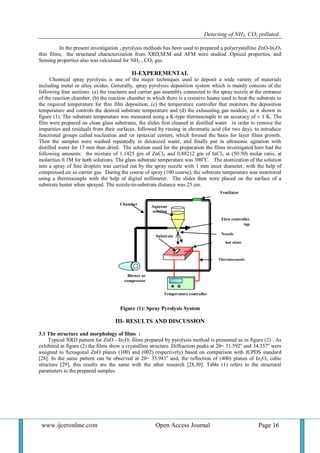 Detecting of NH3, CO2 polluted..
www.ijceronline.com Open Access Journal Page 16
Flow controller
tap
hot plate
Thermocouple
Temperature controller
Blower or
compressor
Chamber
Nozzle
Aqueous
solution
Substrate
Ventilator
In the present investigation , pyrolysis methods has been used to prepared a polycrystalline ZnO-In2O3
thin films, the structural characterization from XRD,SEM and AFM were studied .Optical properties, and
Sensing properties also was calculated for NH3 , CO2 gas.
II-EXPEREMENTAL
Chemical spray pyrolysis is one of the major techniques used to deposit a wide variety of materials
including metal or alloy oxides. Generally, spray pyrolysis deposition system which is mainly consists of the
following four sections: (a) the reactants and carrier gas assembly connected to the spray nozzle at the entrance
of the reaction chamber, (b) the reaction chamber in which there is a resistive heater used to heat the substrate to
the required temperature for thin film deposition, (c) the temperature controller that monitors the deposition
temperature and controls the desired substrate temperature and (d) the exhausting gas module, as it shown in
figure (1). The substrate temperature was measured using a K-type thermocouple to an accuracy of ± 1 K. The
film were prepared on clean glass substrates, the slides first cleaned in distilled water in order to remove the
impurities and residuals from their surfaces, followed by rinsing in chromatic acid (for two day), to introduce
functional groups called nucleation and /or epitaxial centers, which formed the basis for layer films growth.
Then the samples were washed repeatedly in deionized water, and finally put in ultrasonic agitation with
distilled water for 15 min then dried. The solution used for the preparation the films investigated here had the
following amounts: the mixture of 1.1425 gm of ZnCl2 and 0.88212 gm of InCl3 at (50:50) molar ratio, at
molarities 0.1M for both solutions. The glass substrate temperature was 300o
C. The atomization of the solution
into a spray of fine droplets was carried out by the spray nozzle with 1 mm inner diameter, with the help of
compressed air as carrier gas. During the course of spray (100 course), the substrate temperature was monitored
using a thermocouple with the help of digital millimeter. The slides then were placed on the surface of a
substrate heater when sprayed. The nozzle-to-substrate distance was 25 cm.
Figure (1): Spray Pyrolysis System
III- RESULTS AND DISCUSSION
3.1 The structure and morphology of films :
Typical XRD pattern for ZnO - In2O3 films prepared by pyrolysis method is presented as in figure (2) . As
exhibited in figure (2) the films show a crystalline structure. Diffraction peaks at 2θ= 31.592o
and 34.357o
were
assigned to ‫ا‬hexagonal ZnO planes (100) and (002) respectively) based on comparison with JCPDS standard
[28]. In the same pattern can be observed at 2θ= 35.981o
and, the reflection of (400) planes of In2O3 cubic
structure [29], this results are the same with the other research [28,30]. Table (1) refers to the structural
parameters to the prepared samples.
 