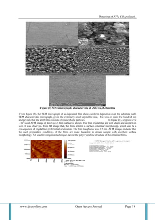 Detecting of NH3, CO2 polluted..
www.ijceronline.com Open Access Journal Page 18
Figure (3) SEM micrographs characteristic of ZnO-In2O3 thin film
From figure (3), the SEM micrograph of as-deposited film shows uniform deposition over the substrate well.
SEM characteristic micrograph, given the extremely small crystallite size, few tens or even few hundred nm
and reveals that the ZnO film consists of round shape particles. In figure (4), a typical 2×2
2
sized AFM image of ZnO-In2O3 film surface is shown. The film crystallites are well shape and uniform in
size. It was observed, from 3D image that, the films exhibit a surface columnar morphology, which can be a
consequence of crystalline preferential orientation. The film roughness was 5.7 nm. AFM images indicate that
the used preparation conditions of the films are more favorable to obtain sample with excellent surface
morphology. All used investigation techniques reveal the polycrystalline structure of the obtained films.
 