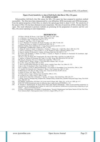 Detecting of NH3, CO2 polluted..
www.ijceronline.com Open Access Journal Page 21
Figure (9:a,b) Sensitivity vs. time of ZnO-In2O3 thin film to NH3, CO2 gases
IV- CONCLUSION
Polycrystalline ZnO-In2O3 thin film sensor for NH3, CO2 gases has been prepared in pyrolysis method
successfully. The films have been characterized by x-ray diffraction, SEM microscopic and AFM microscopic.
From the optical properties of thin films we observe the optical gap which is about 3.11eV. The sensitivity of
the sensor to NH3, CO2 has been obtained at room temperature. The ratio of sensitivity of NH3 is better than CO2
vapor. This result obtained in pyrolysis methods are promising for the preparation of sensitive and low cost
NH3, CO2 sensor operating in room temperatures.
REFERENCES
[1] M. Wirtz J. Kluczik, M. Rivera, J. Am. Chem. Soc. 2000, 122, 1047–1056.
[2] C. A. Martinez, J. D. Stewart, Curr. Org. Chem. 2000, 4, 263–268.
[3] C. G. Granquist, Appl. A: Solids Surf. 1993, 57, 19–22.
[4] G. Haacke, J. Appl. Phys. 1976, 47, 4086–4089.
[5] C. Liu, T. Matsutani, N. Yamamato, M. Kiuchi, Europhys. Lett. 2002, 59, 606–610.
[6] Y. Zhizhen, M. Dewei, H. Junhui, J Crystal Growth 2003, 256, 78.
[7] Debabrata Pradhan, Shrey Sindhwani, K. T. Leung, Nanos-cale Res Lett 2010, 5, 1727.
[8] P. Puspharajah, S. Radhakrishna, J Mater Sci 1997, 32, 3001.
[9] G. Zhang, M. Adachi, S. Ganjil, A. Nakamura, J. Temmyo, Y. Matsui, Jpn. J. Appl. Phys. Part 2, 2007, 46, L730.
[10] C. Gorla, N. Emanetoglu, S. Liang, W. Mayo, Y. Lu, M. Wraback, H. Shen, J Appl Phys 2000,85, 2595.
[11] B. Sang, K. Kushiya, D. Okumura, O. Yamase, Sol Energy Mater Sol Cells 2001, 67, 237.
[12] M. Lorenz, E.M. Kaidashev, A. Rahm, Th. Nobis, J. Lenzner, G. Wagner, D. Spemann, H. Hochmuth, M. Grundmann, Appl.
Phys. Lett. 2005, 86, 143113.
[13] YR. Ryu, S. Zhu, JD. Budai, HR. Chandrasekhar, PF. Miceli, HW. White, Appl Phys Lett 2000, 88, 201.
[14] Y. Segawa, A. Ohtomo, M. Koinuma, ZK. Tang, P. Yu, GKL. Wong, Phys Stat Sol (b) 1997,202, 669.
[15] HB. Kang, K. Nakamara, SH. Lim, D. Shindo, Jpn J Appl Phys. 1998, 37, 781.
[16] C. Wang, B. Mao, E. Wang, Z. Kang, C. Tian, Solid State Commun. 2007, 141, 620.
[17] B. Liu, H.C. Zeng, Chem Mater 2007, 19, 5824.
[18] Y. Sun, N. George Ndifor-Angwafor, D.J. Riley, M.N.R. Ashfold, Chem. Phys. Lett. 2006, 431, 352.
[19] S. Kar, A. Dev, S. Chaudhuri, J. Phys. Chem. B 2006, 110, 17848.
[20] S.K.N. Ayudhya, P. Tonto, O. Mekasuwandumrong, V. Pa-varajarn, P. Praserthdam, Cryst. Growth Des. 2006, 6, 2446.
[21] C.V. Santilli, S.H. Pulcinelli, M.S. Tokumoto, V. Briois, J. Eur. Ceramic Soc. 2007, 27, 3691.
[22] P. Bhattacharyya, P.K. Basu, H. Saha, S. Basu, Sens. Actua-tors B Chem. B 2007,124, 62.
[23] S. Peulon, D. Lincot, Adv. Mater. 1996, 8, 166.
[24] W. Peng, S. Qu, G. Cong, Z. Wang, Cryst. Growth Des. 2006, 6, 1518.
[25] B. Cao and W. Cai, J. Phys. Chem. C 2008,112, 680.
[26] L. Znaidi, GJAA. Soler Illia, S. Benyahia, C. Sanchez, AV. Kanaev, Thin Solid Films, 2003, 428, 257.
[27] Li Wang, Yong Pu, Wenqing Fang, Jiangnan Dai, Changda Zheng, Chunlan Mo, Chuanbin Xiong and Fengyi Jiang, Thin Solid
Films, 2005,491, 323.
[28] K K Makhija, Arabinda Ray, R M Patel U B Trivedi And H N Kapse, Bell . Mater, Sci,. vol 28, no.1 2005, pp. 9-17.
[29] ICDD 1997 JCPDS International center for diffraction data A rights reserved PCPDFWIN v.1.30.
[30] R. Sarhaddi, N. Shahtahmasebi, M. Rezaee Rokn-Abadi, M.M. Bagheri-Mohagheghi, "Effect of post-annealing temperature on
nano-structure and energyband gap of indium tin oxide (ITO) nano-particles synthesized by polymerizing–complexing sol–gel
method" ,. physics E 43,(2010), 452-457
[31]. K.Girija, S.Thirumalairajan, S.M.Mohan, J.Chandrasekaran, "Structral, Morphological And Optical Studies Of Cdse Thin Films
From Ammonia Bath", Chalocogenide Letters Vol.6.No.8, August 2009, p.351-357.
 