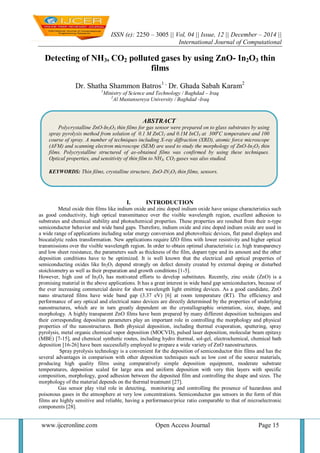 ISSN (e): 2250 – 3005 || Vol, 04 || Issue, 12 || December – 2014 ||
International Journal of Computational
www.ijceronline.com Open Access Journal Page 15
Detecting of NH3, CO2 polluted gases by using ZnO- In2O3 thin
films
Dr. Shatha Shammon Batros1 ,
Dr. Ghada Sabah Karam2
1
Ministry of Science and Technology / Baghdad – Iraq
2
Al Mustansereya University / Baghdad -Iraq
I. INTRODUCTION
Metal oxide thin films like indium oxide and zinc doped indium oxide have unique characteristics such
as good conductivity, high optical transmittance over the visible wavelength region, excellent adhesion to
substrates and chemical stability and photochemical properties. These properties are resulted from their n-type
semiconductor behavior and wide band gaps. Therefore, indium oxide and zinc doped indium oxide are used in
a wide range of applications including solar energy conversion and photovoltaic devices, flat panel displays and
biocatalytic redox transformation. New applications require IZO films with lower resistivity and higher optical
transmissions over the visible wavelength region. In order to obtain optimal characteristic i.e. high transparency
and low sheet resistance, the parameters such as thickness of the film, dopant type and its amount and the other
deposition conditions have to be optimized. It is well known that the electrical and optical properties of
semiconducting oxides like In2O3 depend strongly on defect density created by external doping or disturbed
stoichiometry as well as their preparation and growth conditions [1-5].
However, high cost of In2O3 has motivated efforts to develop substitutes. Recently, zinc oxide (ZnO) is a
promising material in the above applications. It has a great interest in wide band gap semiconductors, because of
the ever increasing commercial desire for short wavelength light emitting devices. As a good candidate, ZnO
nano structured films have wide band gap (3.37 eV) [6] at room temperature (RT). The efficiency and
performance of any optical and electrical nano devices are directly determined by the properties of underlying
nanostructures, which are in turn greatly dependent on the crystallographic orientation, size, shape, and
morphology. A highly transparent ZnO films have been prepared by many different deposition techniques and
their corresponding deposition parameters play an important role in controlling the morphology and physical
properties of the nanostructures. Both physical deposition, including thermal evaporation, sputtering, spray
pyrolysis, metal organic chemical vapor deposition (MOCVD), pulsed laser deposition, molecular beam epitaxy
(MBE) [7-15], and chemical synthetic routes, including hydro thermal, sol-gel, electrochemical, chemical bath
deposition [16-26] have been successfully employed to prepare a wide variety of ZnO nanostructures.
Spray pyrolysis technology is a convenient for the deposition of semiconductor thin films and has the
several advantages in comparison with other deposition techniques such as low cost of the source materials,
producing high quality films using comparatively simple deposition equipment, moderate substrate
temperatures, deposition scaled for large area and uniform deposition with very thin layers with specific
composition, morphology, good adhesion between the deposited film and controlling the shape and sizes. The
morphology of the material depends on the thermal treatment [27].
Gas sensor play vital role in detecting, monitoring and controlling the presence of hazardous and
poisonous gases in the atmosphere at very low concentrations. Semiconductor gas sensors in the form of thin
films are highly sensitive and reliable, having a performance/price ratio comparable to that of microelectronic
components [28].
ABSTRACT
Polycrystalline ZnO-In2O3 thin films for gas sensor were prepared on to glass substrates by using
spray pyrolysis method from solution of 0.1 M ZnCl2 and 0.1M InCl3 at 300o
C temperature and 100
course of spray. A number of techniques including X-ray diffraction (XRD), atomic force microscope
(AFM) and scanning electron microscope (SEM) are used to study the morphology of ZnO-In2O3 thin
films. Polycrystalline structured of as-obtained films was confirmed by using these techniques.
Optical properties, and sensitivity of thin film to NH3, CO2 gases was also studied.
KEYWORDS: Thin films, crystalline structure, ZnO-IN2O3 thin films, sensors.
 