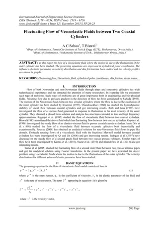 International Journal of Engineering Science Invention
ISSN (Online): 2319 – 6734, ISSN (Print): 2319 – 6726
www.ijesi.org ||Volume 4 Issue 12|| December 2015 || PP.20-25
www.ijesi.org 20 | Page
Fluctuating Flow of Vescoelastic Fluids between Two Coaxial
Cylinders
A.C.Sahoo1
, T.Biswal2
1
(Dept. of Mathematics, TempleCity Institute of Tech.& Engg. (TITE), Bhubaneswar, Orissa India.)
2
(Dept. of Mathematics, Vivekananda Institute of Tech. , Bhubaneswar, Orissa, India.)
ABSTRACT: In this paper the flow of a viscoelastic fluid where the motion is due to the fluctuations of the
outer cylinder has been studied. The governing equations are expressed in cylindrical polar coordinates. The
influence of elastic parameter on velocity distribution and skin friction has been studied and the velocity profiles
are shown in graphs.
KEYWORDS: Fluctuating flow, Viscoelastic fluid, cylindrical polar coordinates, skin friction, stress tensor.
I. INTRODUCTION
Flow of both Newtonian and non-Newtonian fluids through pipes and concentric cylinders has wide
technological importance and has attracted the attention of many researchers. In everyday life we encounter
such type of problems. Such types of problems are of great importance both in engineering and bio-physical
fields. Pulsating flow due to pressure gradient in the direction of flow has been considered by Uchida (1956).
The motion of the Newtonian fluids between two circular cylinders where the flow is due to the oscillation of
the inner cylinder has been studied by Khamrui (1957). Chandrasekhar (1960) has studied the hydrodynamic
stability of viscid flow between coaxial cylinders and got interesting results. Rath and Jena (1979) have
investigated the flow of a viscous fluid generated in response to fluctuation in the axial velocity of the outer
cylinder. They obtained a closed form solution and analysis has also been extended to low and high frequency
approximations. Rajgopal et al. (1985) studied the flow of viscoelastic fluid between two coaxial cylinders.
Biswal (1985) considered the above fluid which has fluctuating flow between two coaxial cylinders. Gupta et al.
(1996) investigated the steady flow of an elastico-viscous fluid in porous coaxial circular cylinders. Irene Dris et
al. (1998) studied the flow of a viscoelastic fluid between eccentric cylinders both theoretically and
experimentally. Fetecau (2004) has obtained an analytical solution for non-Newtonian fluid flows in pipe like
domain. Unsteady rotating flows of a viscoelastic fluid with the fractional Maxwell model between coaxial
cylinders has been investigated by Qi and Jin (2006) and got interesting results. Erdogan et al. (2007) have
discussed on the steady flow of a second grade fluid between two coaxial porous cylinders. Similar types of
flow have been investigated by Kamra et al. (2010), Nazar et al. (2010) and Khandelwal et al. (2014) and got
interesting results.
Samal et al. (2015) studied the fluctuating flow of a second order fluid between two coaxial circular pipes
and got the analytical solution using Fourier transforms. In the present paper we have extended the above
problem using viscoelastic fluids where the motion is due to the fluctuations of the outer cylinder. The velocity
distributions for different values of elastic parameter have been studied.
II. BASIC EQUATIONS
The governing equation for the flow of viscoelastic fluid model considered here is
ikikik
ekep
~
22 00
  (1)
where
ik
p  is the stress tensor, 0
 is the coefficient of viscosity, 0
k is the elastic parameter of the fluid and
ik
e is the rate of strain tensor. The term
ik
e
~
appearing in equation (1) is given by






 ,,,,
~
~
veveveve
t
e
e
ikikkkik
ik
ik



 (2)
where

v is the velocity vector.
 